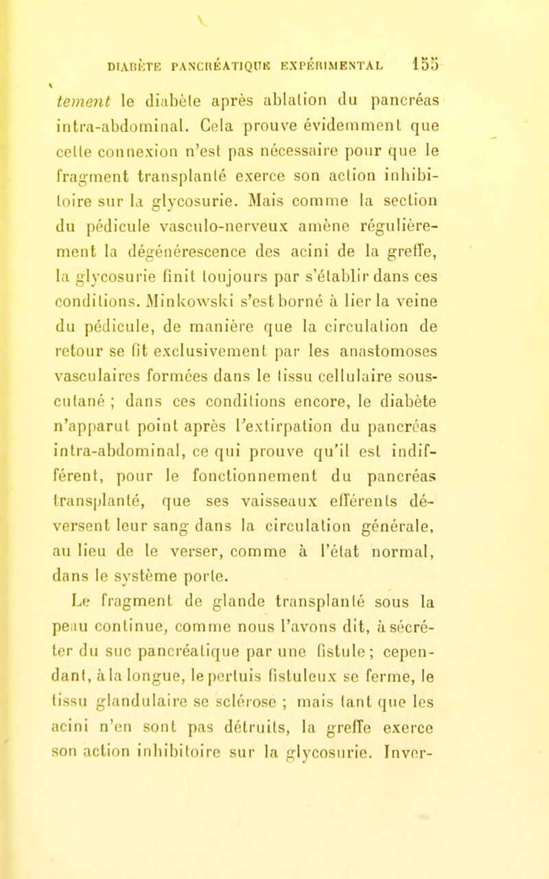 tement le diabète après ablation du pancréas intra-abdomiiial. Cela prouve évidemment que cette connexion n'est pas nécessaire pour que le fragment transplanté exerce son action inhibi- loire sur la glycosurie. Mais comme la section du pédicule vasculo-nerveux amène régulière- ment la dégénérescence des acini de la greffe, la glycosurie finit toujours par s'établir dans ces conditions. Minkowslvi s'est borné à lier la veine du pédicule, de manière que la circulation de retour se fit exclusivement par les anastomoses vasculaires formées dans le tissu cellulaire sous- cutané ; dans ces conditions encore, le diabète n'apparut point après Textirpation du pancréas intra-abdominal, ce qui prouve qu'il est indif- férent, pour le fonctionnement du pancréas transplanté, que ses vaisseaux elTérents dé- versent leur sang dans la circulation générale, au lieu de le verser, comme à l'état normal, dans le système porte. Le fragment de glande transplanté sous la peau continue, comme nous l'avons dit, à sécré- ter du suc pancréatique par une fistule; cepen- dant, à la longue, lepcrtuis fistuleux se ferme, le tissu glandulaire se sclérose ; mais tant que les acini n'en sont pas détruits, la greffe exerce son action inliibitoire sur la glycosurie. Inver-