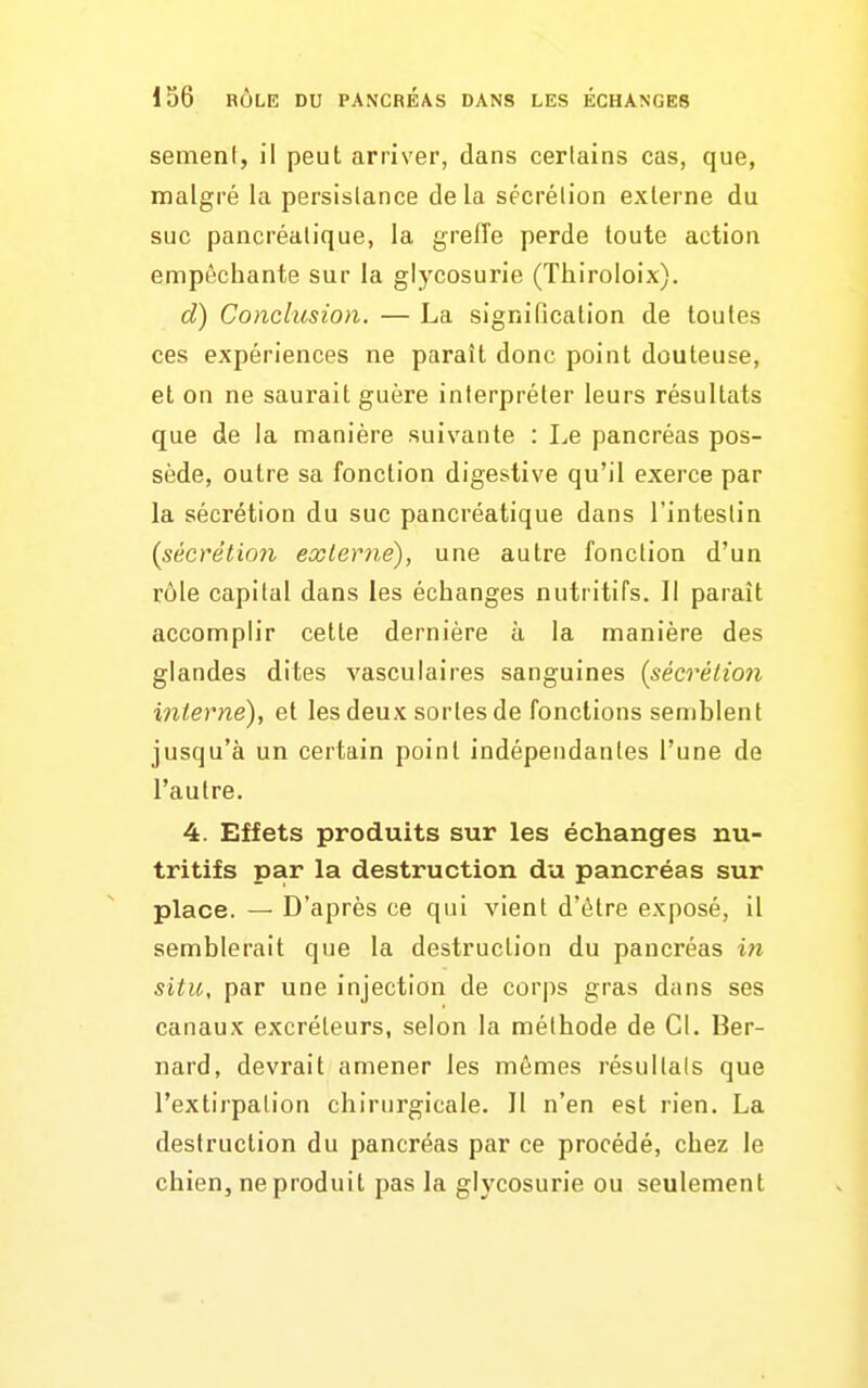 sèment, il peut arriver, dans certains cas, que, malgré la persistance delà sécrétion externe du suc pancréatique, la greffe perde toute action empêchante sur la glycosurie (Thiroloix). d) Conclusion. — La signification de toutes ces expériences ne paraît donc point douteuse, et on ne saurait guère interpréter leurs résultats que de la manière suivante : Le pancréas pos- sède, outre sa fonction digestive qu'il exerce par la sécrétion du suc pancréatique dans l'intestin {sécrétion exlerné), une autre fonction d'un rôle capital dans les échanges nutritifs. Il parait accomplir cette dernière à la manière des glandes dites vasculaires sanguines {sécrétion interne), et les deux sortes de fonctions sen)blent jusqu'à un certain point indépendantes l'une de l'autre. 4. Effets produits sur les échanges nu- tritifs par la destruction du pancréas sur place. — D'après ce qui vient d'être exposé, il semblerait que la destruction du pancréas in situ, par une injection de corps gras dans ses canaux excréteurs, selon la méthode de Cl. Ber- nard, devrait amener les mômes résultais que l'extirpation chirurgicale. Il n'en est rien. La destruction du pancréas par ce procédé, chez le chien, ne produit pas la glycosurie ou seulement