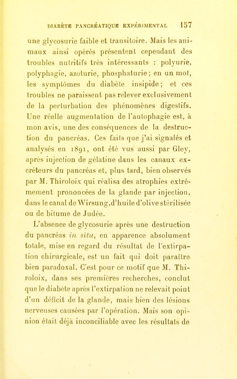 une glycosurie faible et transitoire. Mais les ani- maux ainsi opérés présentent cependant des troubles nutritifs très intéressants : polyurie, polyphagie, azoturie, phosphaturie ; en un mot, les symptômes du diabète insipide; et ces troubles ne paraissent pas relever exclusivement de la perturbation des phénomènes digestifs. Une réelle augmentation de l'autophagie est, à mon avis, une des conséquences de la destruc- tion du pancréas. Ces fails que j'ai signalés et analysés en 1891, ont été vus aussi par Gley, après injection de gélatine dans les canaux ex- créteurs du pancréas et, plus tard, bien observés par M. Thiroloix qui réalisa des atrophies extrê- mement prononcées de la glande par injection, dans le canal de Wirsung,d'huile d'olive stérilisée ou de bitume de Judée. L'absence de glycosurie après une destruction du pancréas i)i situ, en apparence absolument totale, mise en regard du résultat de l'extirpa- tion chirurgicale, est un fait qui doit paraître bien paradoxal. C'est pour ce motif que M. Thi- roloix, dans ses premières recherches, conclut que le diabète après l'extirpation ne relevait point d'un déficit de la glande, mais bien des lésions nerveuses causées par l'opération. Mais son opi- nion était déjà inconciliable avec les résultats de