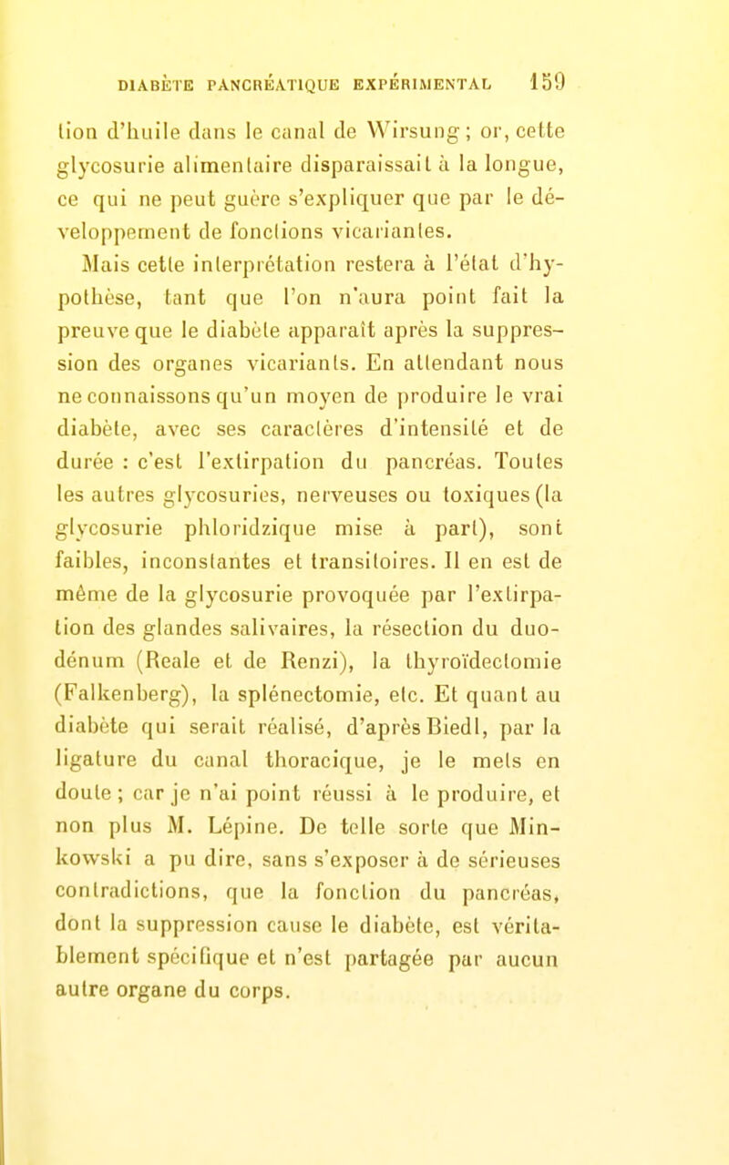 lion d'huile dans le canal de VVirsung; or, cette glycosurie alimentaire disparaissait à la longue, ce qui ne peut guère s'expliquer que par le dé- veloppement de fondions vicaiianles. Mais cette interprétation restera à l'état d'hy- pothèse, tant que l'on n'aura point fait la preuve que le diabète apparaît après la suppres- sion des organes vicariants. En attendant nous ne connaissons qu'un moyen de produire le vrai diabète, avec ses caractères d'intensité et de durée : c'est l'extirpation du pancréas. Toutes les autres glycosuries, nerveuses ou toxiques (la glycosurie phloridzique mise à part), sont faibles, inconstantes et transitoires. Il en est de même de la glycosurie provoquée par l'extirpa- tion des glandes salivaires, la résection du duo- dénum (Reale et de Renzi), la thyroïdectomie (Falkenberg), la splénectoniie, etc. Et quant au diabète qui serait réalisé, d'aprèsBiedl, parla ligature du canal thoracique, je le mets en doute; car je n'ai point réussi à le produire, et non plus M. Lépine. De telle sorte que Min- kowsUi a pu dire, sans s'exposer à de sérieuses contradictions, que la fonction du pancréas, dont la suppression cause le diabète, est vérita- blement spécifique et n'est i)artagée par aucun autre organe du corps.