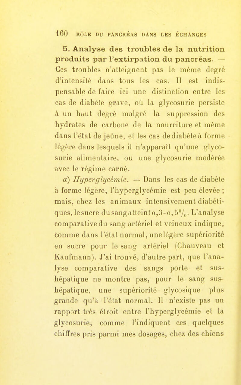 5. Analyse des troubles de la nutrition produits par l'extirpation du pancréas. — Ces troubles n'alteignent pas le raôme degré d'inlensilé dans tous les cas. Il est indis- pensable de faire ici une dislinclion entre les cas de diabète grave, où la glycosurie persiste à un hciut degré malgré la suppression des hydrates de carbone de la nourriture et même dans l'état de jeûne, et les cas de diabète à forme légère dans lesquels il n'apparaît qu'une glyco- surie alimentaire, ou une glycosurie modérée avec le régime carné. «) Hyperglycémie. — Dans les cas de diabète à forme légère, l'hyperglycémie est peu élevée ; mais, chez les animaux intensivement diabéti- ques, lesucre dusangatteinto,3-o,5°/o- L'analyse comparative du sang artériel et veineux indique, comme dans l'état normal, unelégère supériorité en sucre pour le sang artériel (Chauveau et Kaufmann). J'ai trouvé, d'autre part, que l'ana- lyse comparative des sangs porte et sus- hépatique ne montre pas, pour le sang sus- hépatique, une supériorité glycosique plus grande qu'à l'état normal. 11 n'existe pas un rapport très étroit entre l'hyperglycémie et la glycosurie, comme l'indiquent ces quelques chiffres pris parmi mes dosages, chez des chiens