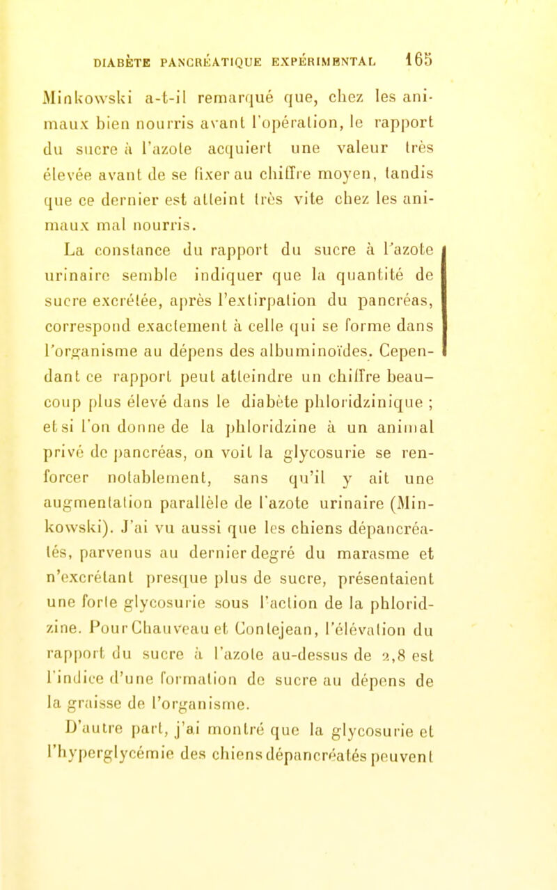 MinUowski a-t-il remarqué que, chez les ani- maux bien nourris avant l'opération, le rapport du sucre à l'azote acquiert une valeur très élevée avant de se fixer au chiffre moyen, tandis que ce dernier est atteint très vite chez les ani- maux mal nourris. La constance du rapport du sucre à l'azote urinaire semble indiquer que la quantité de sucre excrétée, après l'extirpation du pancréas, correspond exactement à celle qui se forme dans l'oro^anisme au dépens des albuminoïdes. Cepen- dant ce rapport peut atteindre un chiffre beau- coup plus élevé dans le diabète phloi idzinique ; et si l'on donne de la phloridzine à un animal privé de pancréas, on voit la glycosurie se ren- forcer notablement, sans qu'il y ait une augmentation parallèle de l'azote urinaire (iMin- kowski). J'ai vu aussi que les chiens dépancréa- tés, parvenus au dernier degré du marasme et n'excrétant presque plus de sucre, présentaient une forle glycosurie sous l'action de la phlorid- zine. PourChauvcau et Contejean, l'élévation du rapport du sucre à l'azole au-dessus de 2,8 est l'indice d'une formation de sucre au dépens de la graisse de l'organisme. D'autre part, j'ai montré que la glycosurie et l'hyperglycémie des chiensdépancréatés peuvent