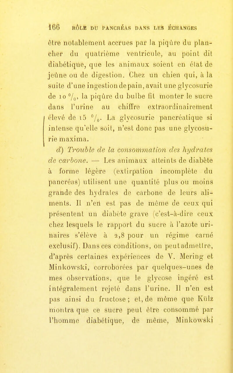 être notablement accrues par la piqûre du plan- cher du quatrième ventricule, au point dit diabétique, que les animaux soient en élat de jeûne ou de digestion. Chez un chien qui, a la suite d'une ingestion de pain, avait une glycosurie de 10 7o> l'i piqûre du bulbe fit monter le sucre dans l'urine au chiffre extraordinairement élevé de i5 La glycosurie pancréatique si intense qu'elle soit, n'est donc pas une glycosu- rie maxima. d) Trouble de la consommation des hydrates de carhone. — Les animaux atteints de diabète à forme légère (exlirpalion incomplète du pancréas) utilisent une quantité plus ou moins grande des hydrates de carbone de leurs ali- ments. Il n'eil est pas de même de ceux qui présentent un diabète grave (c'est-à-dire ceux chez lesquels le rapport du sucre à l'azote uri- naires s'élève à 2,8 pour un régime carné exclusif). Dansées conditions, on peutadmetlre, d'après certaines expériences de V. Mering et Minkowslii, corroborées par quelques-unes de mes observations, que le glycose ingéré est intégralement rejeté dans l'urine. Il n'en est pas ainsi du fructose; et, de même que Kiilz nioiitra que ce sucre peut ôlre consommé par l'homnie diabétique, de même, Minkowski