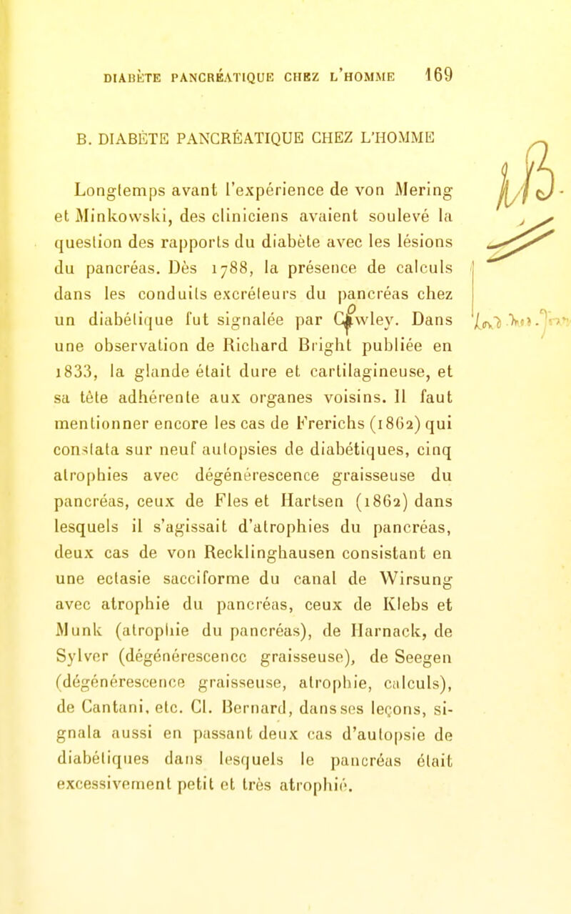 B. DIABÈTE PANCRÉATIQUE CHEZ L'HOMME Longtemps avant l'expérience de von Mering et MinkovvsUl, des cliniciens avaient soulevé la question des rapports du diabète avec les lésions du pancréas. Dès 1788, la présence de calculs dans les conduits excréteurs du pancréas chez un diabétique fut signalée par C^wley. Dans (^y^j une observation de Richard Bright publiée en i833, la glande était dure et cartilagineuse, et sa téte adhérente aux organes voisins. Il faut mentionner encore les cas de Frerichs (18G2) qui con-îtata sur neuf autopsies de diabétiques, cinq atrophies avec dégénérescence graisseuse du pancréas, ceux de Fies et Hartsen (1862) dans lesquels il s'agissait d'atrophies du pancréas, deux cas de von Recklinghausen consistant en une ectasie sacciforme du canal de Wirsung avec atrophie du pancréas, ceux de Klebs et Munk (alropliie du pancréas), de Ilarnack, de Sylver (dégénérescence graisseuse), de Seegen (dégénérescence graisseuse, atrophie, Ciilculs), de Cantani, etc. Cl. Bernard, dans ses leçons, si- gnala aussi en passant deux cas d'autopsie de diabétiques dans lesquels le pancréas était excessivement petit et très atrophié.