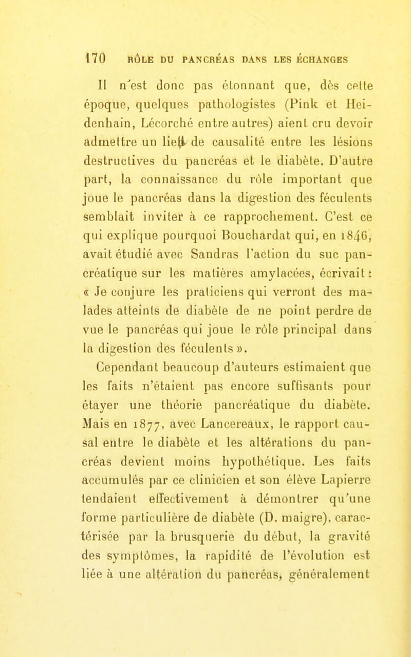 Il n'est donc pas étonnant que, dès CPlte époque, quelques pathologisles (Pink et Ilei- denliain, Lécorché entre autres) aient cru devoir admettre un Uei^ de causalité entre les lésions destructives du pancréas et le diabète. D'autre part, la connaissance du rôle important que joue le pancréas dans la digestion des féculents semblait inviter à ce rapprochement. C'est ce qui explique pourquoi Bouchardat qui, en i846, avait étudié avec Sandras l'action du suc pan- créatique sur les matières amylacées, écrivait : « Je conjure les praticiens qui verront des ma- lades atteints de diabèle de ne point perdre de vue le pancréas qui joue le rôle principal dans la digestion des féculents». Cependant beaucoup d'auteurs estimaient que les faits n'étaient pas encore suffisants pour étayer une théorie pancréatique du diabète. Mais en 1877, avec Lancereaux, le rapport cau- sal entre le diabète et les altérations du pan- créas devient moins hypothétique. Les faits accumulés par ce clinicien et son élève Lapierre tendaient effectivement à démontrer qu'une forme particulière de diabète (D. maigre), carac- térisée par la brusquerie du début, la gravité des symptômes, la rapidité de l'évolution est liée à une altération du pancréas, généralement