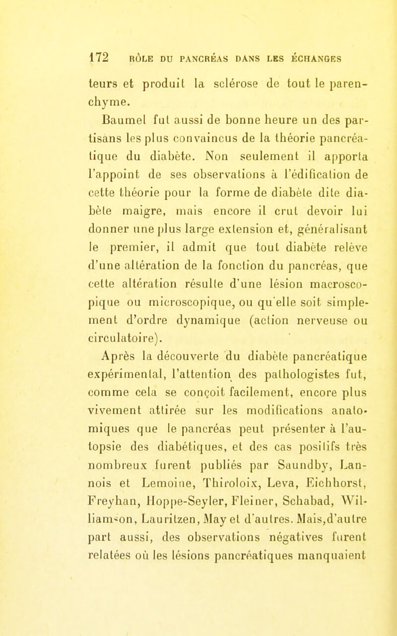 teurs et produit la sclérose de tout le paren- chyme. Baumel fut aussi de bonne heure un des par- tisans les plus convaincus de la théorie pancréa- tique du diabète. Non seulement il apporta l'appoint de ses observations à l'édification de cette théorie pour la forme de diabète dite dia- bète maigre, mais encore il crut devoir lui donner nnej)Ius large extension et, généralisant le premier, il admit que tout diabète relève d'une altération de la fonction du pancréas, que cette altération résulte d'une lésion macrosco- pique ou microscopique, ou qu'elle soit simple- ment d'ordre dynamique (action nerveuse ou circulatoire). Après la découverte du diabète pancréatique expérimental, l'attention des pathologistes fut, comme cela se conçoit facilement, encore plus vivement attirée sur les modifications analo- miques que le pancréas peut présenter à l'au- topsie des diabétiques, et des cas positifs très nombreux furent publiés par Saundby, Lan- nois et Lemoiiie, Thiroloix, Leva, Eichborst, Freyhan, lloppe-Seyler, Fleiner, Schabad, Wil- liani^on, Lauritzen, iMay et d'autres. Mais,d'autre part aussi, des observations négatives furent relatées où les lésions pancréatiques manquaient