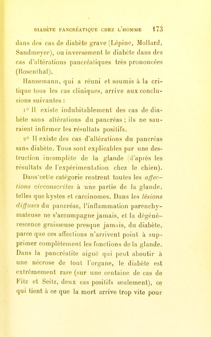 dans des cas de diabète grave (Lépine, Mollard, Sandmeyer), ou inversement le diabète dans des cas d'altérations pancréaliques très prononcées (Rosenlhal). Hansemann, qui a réuni et soumis à la cri- tique fous les cas cliniques, arrive aux conclu- sions suivantes : 1° 11 existe indubitablement des cas de dia- bète sans altérations du pancréas ; ils ne sau- raient infirmer les résultats positifs. 2° 11 existe des cas d'altérations du pancréas sans diabète. Tous sont explicables par une des- truclion incomplète de la glande (d'après les résultats de l'expérimentation chez le chien), Dans'cetle catégorie rentrent toutes les affec- lio7is circonscrites à une partie de la glande, telles que kystes et carcinomes. Dans les lésions diffuses du pancréas, l'inflammalion parenchy- maleuse ne s'accompagne jamais, et la dégéné- rescence graisseuse presque jamais, du diabète, parce que ces affections n'arrivent point ù sup- primer complètement les fonctions de la glande. Dans la pancréalite aiguë qui peut aboutir à une nécrose de tout l'organe, le diabète est extrêmement rare (sur une centaine de cas de Fitz et Seilz, deux cas positifs seulement), ce qui tient à ce que la mort arrive trop vite pour