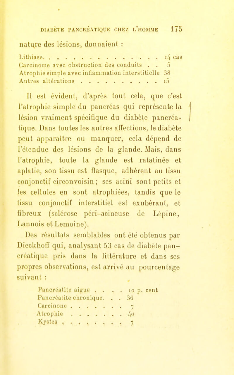 nature des lésions, donnaient : Lithiase l'i cas Carcinome avec obstruction des conduits . . T) Atrophie simple avec intiamniation interstitielle 38 Autres altérations i5 Il est évident, d'après tout cela, que c'est l'atrophie simple du pancréas qui représente la lésion vraiment spécifique du diabèle pancréa- tique. Dans toutes les autres allections, le diabète peut apparaître ou manquer, cela dépend de l'étendue des lésions de la glande. Mais, dans l'atrophie, toute la glande est ratatinée et aplatie, son tissu est flasque, adhérent au tissu conjonctif circonvoisin ; ses acini sont petits et les cellules en sont atrophiées, tandis que le tissu conjonctif interstitiel est exubérant, et Gbreux (sclérose péri-acineuse de Lépine, Lannois et Lemoine). Des résultais semblables ont été obtenus par Dieckhoiï qui, analysant 53 cas de diabète pan- créatique pris dans la littérature et dans ses propres observations, est arrivé au pourcentage suivant : Pancréatite aiguë . . . . lo p. cent Pancréalite chronique. , . 3G Carcinono 7 Atrophie /(O Kystes 7