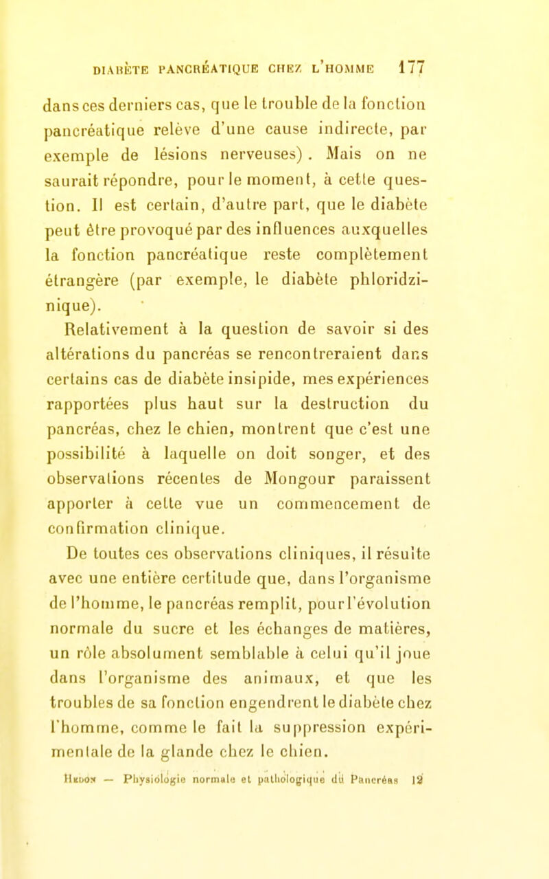 dans ces derniers cas, que le trouble de la fonction pancréatique relève d'une cause indirecte, par exemple de lésions nerveuses) . Mais on ne saurait répondre, pour le moment, à cette ques- tion. Il est certain, d'autre part, que le diabète peut être provoqué par des influences auxquelles la fonction pancréatique reste complètement étrangère (par exemple, le diabète phloridzi- nique). Relatis'ement à la question de savoir si des altérations du pancréas se rencontreraient dans certains cas de diabète insipide, mes expériences rapportées plus baut sur la destruction du pancréas, chez le chien, montrent que c'est une possibilité à laquelle on doit songer, et des observations récentes de Mongour paraissent apporter à celte vue un commencement de confirmation clinique. De toutes ces observations cliniques, il résulte avec une entière certitude que, dans l'organisme de l'homme, le pancréas remplit, pourrévolulion normale du sucre et les échanges de matières, un rôle absolument semblable à celui qu'il joue dans l'organisme des animaux, et que les troubles de sa fonction engendrent le diabète chez l'homme, comme le fait la suppression expéri- mentale de la glande chez le chien. HitDo:< — Physiologie normal» et patlidiogique dii Pciiicréa!< 13