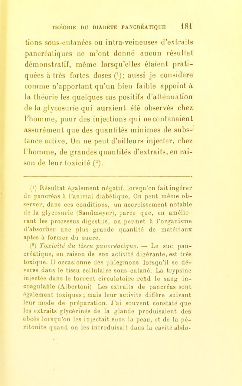 lions sous-cufanées ou inlra-veineuses d'extraits pancréaliques ne m'ont donné aucun résullat démonstralif, même lorsqu'elles étaient prati- quées à très fortes doses ('); aussi je considère comme n'apportant qu'un bien faible appoint à la théorie les quelques cas positifs d'atténuation de la glycosurie qui auraient été observés chez l'homme, pour des injections qui ne contenaient assurément que des quantités minimes de subs- tance active. On ne peut d'ailleurs injecter, chez l'homme, de grandes quantités d'extraits, en rai- son de leur toxicité (-). ') Résultat également négatif, lorsqu'on (ait ingérer (In pancréas à l'animal diabétique. On peut même ob- server, dans ces conditions, un accroissement notable de la ij'Iycosiirie (Sandmeyer), parce que, en amélio- rant les processus digestils, on permet à l'organisme d'absorber une plus grande quantité de matériaux aptes il former du sucre. (2) Toxicité du tissu pancréatique. — Le suc pan- créatique, en raison de son activité digérante, est très toxique. 11 occasionne des phlegmons lorsqu'il se dé- verse dans le tissu cellulaire sous-cutané. La trypsine injectée dans le torrent circulatoire refid le sang in- coagulable (Albertoni) Les extraits de pancréas sont également toxiques; mais leur activité diffère suivant leur mode de préparation. J'ai souvent constaté que les extraits glycérinés de la glande produisaient des abcès lorsqu'on les injectait sous la peau, et do la pé- ritonite quand on les introduisait dans la cavité abdo-