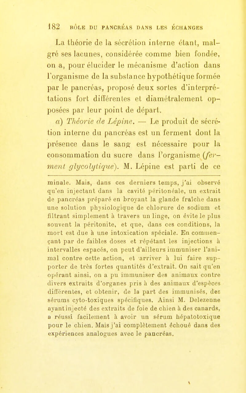 La théorie de la sécrétion interne étant, mal- gré ses lacunes, considérée comme bien fondée, on a, pour élucider le mécanisme d'action dans l'organisme de la substance hypothétique formée par le pancréas, proposé deux sortes d'interpré- tations fort différentes et diamétralement op- posées par leur point de départ. a) Théorie de Lépine. — Le produit de sécré- tion interne du pancréas est un ferment dont la présence dans le sang est nécessaire pour la consommation du sucre dans l'organisme {fer- ment glycohjLique). M. Lépine est parti de ce minale. Mais, dans ces derniers temps, j'ai observé qu'en injectant dans la cavité péritonéale, un extrait de pancréas préparé en broyant la glande fraîche dans une solution physiologique de chlorure de sodium et filtrant simplement à travers un linge, on évite le plus souvent la péritonite, et que, dans ces conditions, la mort est due à une intoxication spéciale. En commen- çant par de faibles doses et répétant les injections à intervalles espacés, on peut d'ailleurs immuniser l'ani- mal contre cette action, et arriver à lui faire sup- porter de très fortes quantités d'extrait. On sait qu'en opérant ainsi, on a pu immuniser des animaux contre divers extraits d'organes pris à des animaux d'espèces différentes, et obtenir, de la part des immunisés, des sérums cyto-toxiques spécifiques. Ainsi M. Delezenne ayant injecté des extraits de foie de chien à des canards, a réussi facilement à avoir un sérum hépatotoxique pour le chien. Mais j'ai complètement échoué dans des expériences analogues avec le paacréas.