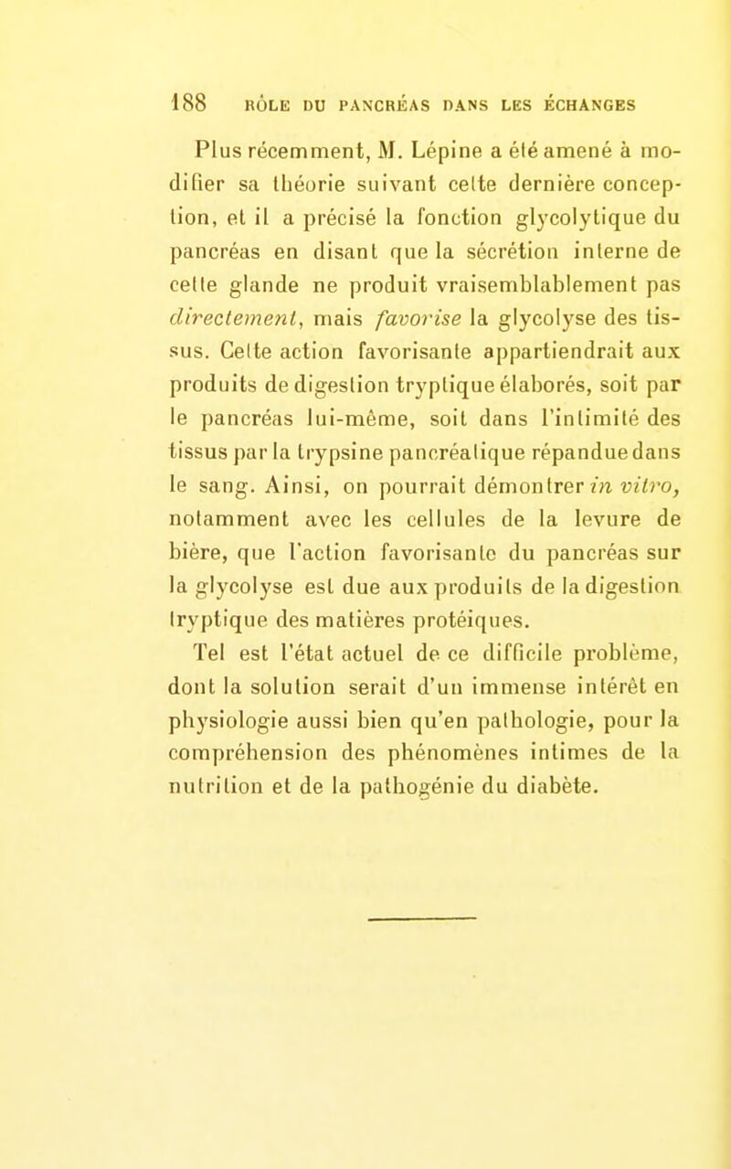 Plus récemment, M. Lépine a été amené à mo- difier sa théorie suivant celte dernière concep- tion, et il a précisé la fonction glycolytique du pancréas en disant que la sécrétion interne de cette glande ne produit vraisemblablement pas directement, mais favorise la glycolyse des tis- sus. Celte action favorisante appartiendrait aux produits de digestion tryptique élaborés, soit par le pancréas lui-môme, soit dans l'intimité des tissus par la trypsine pancréatique répandue dans le sang. Ainsi, on pourrait démontrer m uz^ro, notamment avec les cellules de la levure de bière, que l'action favorisante du pancréas sur la glycolyse est due aux produits de la digestion Iryptique des matières protéiques. Tel est l'état actuel de ce difficile problème, dont la solution serait d'un immense intérêt en physiologie aussi bien qu'en pathologie, pour la compréhension des phénomènes intimes de la nutrition et de la pathogénie du diabète.