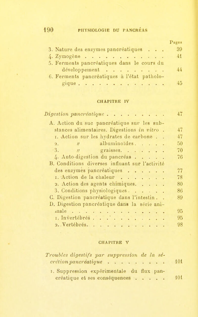 Page» 3. Nature des enzymes pancréatiques ... 39 4. Zymogène 41 5. Ferments pancréatiques dans le cours du développement 44 6. Ferments pancréatiques à l'état patholo- gique 45 CHAPITRE IV Digestion pancréatique 47 A. Action du suc pancréatique sur les sub- stances alimentaires. Digestions in vitro . 47 1. Action sur les hydrates de carbone . . 47 2. // albuminoïdes 50 3. // graisses 70 4. Auto digestion du pancréas 76 B. Conditions diverses influant sur l'activité des enzymes pancréatiques 77 1. Action de la chaleur 78 2. Action des agents chimiques 80 3. Conditions physiologiques 86 C. Digestion pancréatique dans l'intestin . . 89 D. Digestion pancréatique dans la série ani- male 95 1. Invertébrés ... 95 2, Vertébrés 98 CHAPITRE V Troubles digestifs par suppression de la sé- crétion pancréatique lOi I. Suppression expérimentale du flux pan- créatique et ses conséquences 101