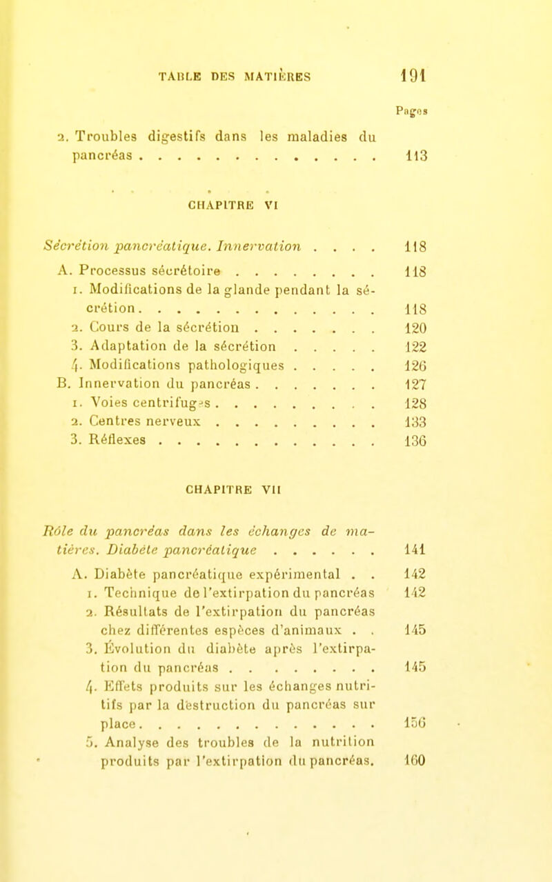 Pnjjos 2. Troubles digestifs dans les maladies du pancréas 113 CHAPITRE VI Sécrétion pancrèalique. Innervalion .... 118 A. Processus sécrétoire 118 I. Modifications de la glande pendant la sé- crétion lis ■i. Cours de la sécrétion 120 3. Adaptation de la sécrétion 122 4- Modifications patiiologiques 126 B. Innervation du pancréas 127 1. Voies centril'ug-'S 128 2. Centres nerveux 133 3. Réflexes 136 CHAPITRE VII Rôle du pancréas dans les échanges de ma- tières. Diabète pancréatique 141 A. Diabète pancréatique expérimental . . 142 1. Technique de l'extirpation du pancréas 142 2. Résultats de l'extirpation du pancréas chez différentes espèces d'animaux . . 145 3. Évolution du diabète après l'extirpa- tion du pancréas 145 /|. Eflets produits sur les échanges nutri- tifs par la destruction du pancréas sur place 156 5. Analyse des troubles de la nutrition produits par l'extirpation du pancréas. 160