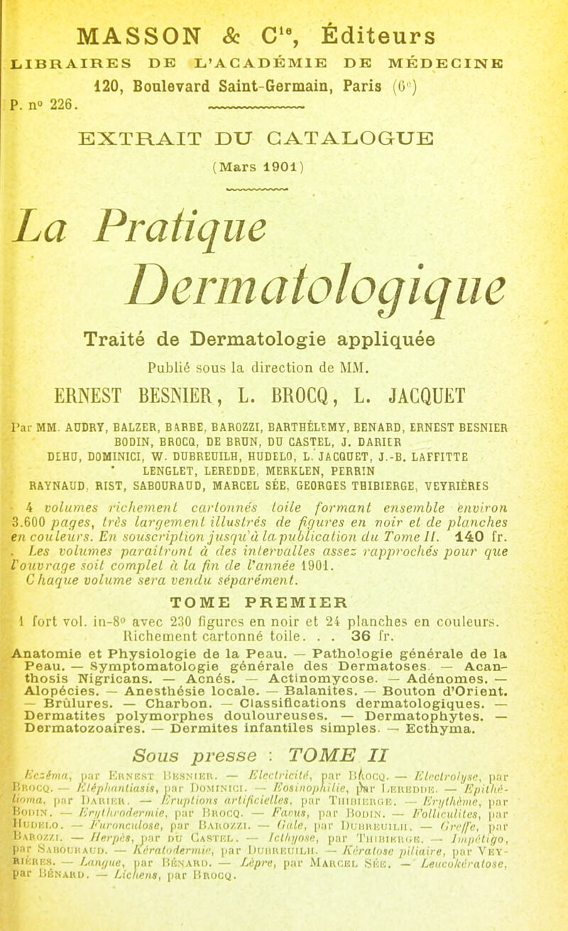 MASSON & C'% Éditeurs LIBRAIRES DE L'ACADÉMIE DE MÉDECINE 120, Boulevard Saint-Germain, Paris ((3 ) p. n''226. EXTRAIT DU CATALOGUE (Mars 1901) La Pratique Dermatologiq ne Traité de Dermatologie appliquée Publié sous la direction de MM. ERNEST BESNIER, L. BROCQ, L. JACQUET l'ai- MM. ADDRY, BALZER, B4BBE, BAROZZI, BARTHÉLÉMY, BENARD, ERNEST BESNIER I BODIN, BROCQ, DE BRUN, DU CASTEL, J. DARUR  DLHO, DOMimCI, W. DUBREDILH, HUDELO, L.'JACQUET, J.-B. LAFFITTE LENGLET, LEREDDE, MEBKLEN, PERRÎN RAYNAUD, RIST, SABOUHADD, MARCEL SÉE, GEORGES TBIBIERGE, VEYRIÈRES ■ 4 volumes richemenL carlonnés toile formant ensemble environ 3.600 pages, très largement illustrés de figures en noir et de planches en couleurs. En souscription jusqu'à lapublication du Tome il. 140 fr. . I^es volumes paraîtront à des intervalles assez rapprochés pour que l'ouvrage soit complet à la fin de Vannée 1901. Chaque volume sera vendu séparément. TOME PREMIER 1 fort vol. in-S avec 230 figures en noir et 24 planches en couleurs. Richement cartonné toile. . . 36 Ir. Anatomie et Physiologie de la Peau. — Pathologie générale de la Peau. — Symptomatologie générale des Dermatoses. — Acan- thosis Nigricans. — Acnés. — Actinomycose. — Adénomes. — Alopécies. — Anesthésie locale. — Balanites. — Bouton d'Orient. - Brûlures. — Charbon. — Classifications dermatologiques. — Dermatites polymorphes douloureuses. — Dermatophytes. — Dermatozoaires. — Dermites infantiles simples. — Ecthyma. Sous presse : TOME II l'.'czémn, \>;iv Kunk.st I'.k.snikr. — J'Jlcclridté, par li/iocQ. — IClcclrolyse, |);ir lliîoCQ. — h'iépimntiasis, liai- Dominigi. — fCosiiio/JtIlie, [)sr I.euisddr. — àpillii';- li'ima. |i!ir Dahikk. — iCruplions artificielles, par TiiuinmGR. — lirythtune, par BoiiiN. — /iri/llirnrlermie, par Iîkogq. — Fimus, par Bodin. — Follicxdilus, par Hi;ijBi,o. — /''umnciilose, par Baiio/zi. — (laie, \iiiv Duiuinuiui. — (Irc/fe, par liABOz/i. — Herpès, jiar nu Castrl. — Ict/n/n.'ie, par TiiiiiiniKiH. — Jniprtigo, par SaiioijHaud. — hératniermie, par IiuiiukÙilii. — KéraUise piliaire, pur VÈy- RiKHKS. — iMiKjiie, [jar Hénaru. — Lèpre, par Maucel Sku. — Leucukérnlosc, p li' liBNARu. — Lichens, par BRocy.