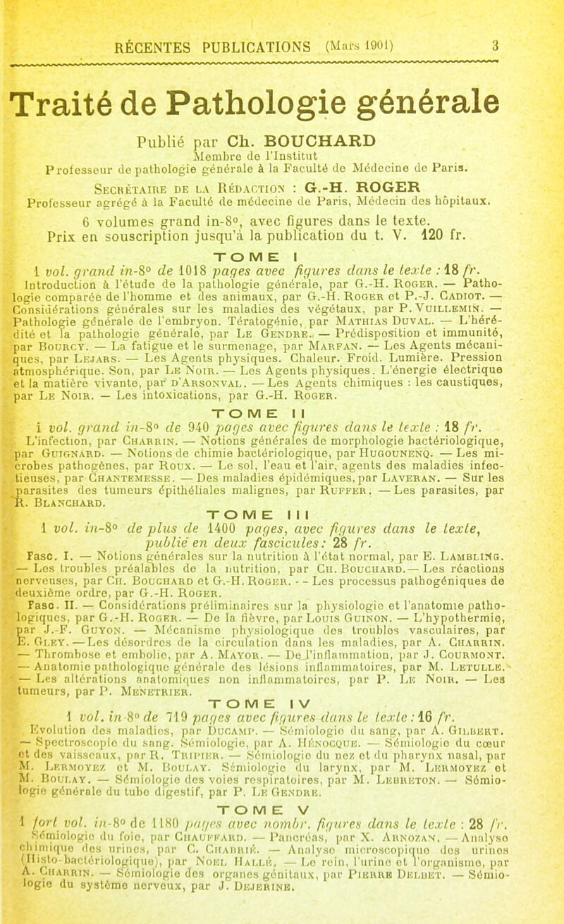 Traité de Pathologie générale Publié par Ch. BOUCHARD Membre de l'Institut Professeur de pathologie générale à la Faculté do Médecine de Paria. SECRÊTAinE DE LA RÉDACTION' : G.-H. ROGER Professeur agrégé à la Faculté de médecine de Paris, Médecin des hôpitaux. 6 volumes grand in-S, avec figures dans le texte. Prix en souscription jusqu'à la publication du t. V. 120 fr. TOME I 1 vol. grand in-8° de 1018 pages avec figures dans le texte .-18 A'. Introduction à l'étude de la pathologie générale, par G.-H. Roger. — Patho- logie comparée de l'homme et des animaux, par G.-H. Roger et P.-J. Cadiot. — Considérations générales sur les maladies des végétaux, par P. Vuillemin. — Pathologie générale de l'embryon. Tératogénie, par Mathias Duval. — L'héré- dité et la pathologie générale, par Le Gendbe. — Prédisposition et immunité, par BouRCY. — La fatigue et le surmenage, par Marfan. — Los Agents mécani- ques, par Lejars. — Les Agents physiques. Chaleur. Froid. Lumière. Pression atmosphérique. Son, par Le Noir. — Los Agents phj'siques. L'énergie électrique et la matière vivante, par d'Arsonval. —Les Agents chimiques : les caustiques, par Le Noir. — Les intoxications, par G.-H. Roger. XO M E II i vol. grand in-S de 940 pages avec figures dans le texte : 18 fr. L'infection, par Charbin. — Notions générales de morphologie bactériologique, par GniGNARD. — Notions de chimie bactériologique, par Hugounenq. —Les mi- crobes pathogènes, par Roux. — Le sol, l'eau et l'air, agents des maladies infec- tieuses, par Ghantemesse. — Des maladies épidémiques, par Laveran. — Sur les parasites des tumeurs épithéliales malignes, parRuFFER. —Les parasites, par K. Blanchard. XO M E III ■1 vol. in-S° de plus de 1400 pages, avec figures dans le texte, publie'en deux fascicules: 28 fr. Faso. I. — Notions générales sur la nutrition à l'état normal, par E. LambliKs. — Les troubles préalables de la nutrition, par Cii. Boucuard.— Les réactions nerveuses, par Ch. Bouchard et G.-H. Roger. - - Les processus pathogéniquea de deuxième ordre, par G.-H. Roger. Faso. n. — Considérations préliminaires sur la physiologie et l'anatomie patho- logiques, par G.-H. Roger. — De la fièvre, par Louis Guinon. — L'hypothermie, par J.-F. GuYON. — Mécanisme physiologique des troubles vasculaires, par E. Gi.EY.—Les désordres de la circulation dans les maladies, par A. Charrin. — Thrombose et embolie, par A. Mayor. — De l'inllammation, par J. Courmont. — Anatomie pathologique générale des lésions inflammatoires, par M. Lbtullb. ■ — Les altérations anatomiques non inflammatoires, par P. Lk Noir. — Les tumeurs, par P. Ménétrier. X O M E I V 1 vol. in H de 719 pages avec figures dans le texte: 16 fr. Evolution des maladies, par i3ucami'. — Sémiologie du sang, par A. Gilukut. — Spectroscople du sang. Sémiologie, par A. IIknocque. — Sémiologie du cœur ' t des vaisseaux, par R. Tuiimer. — Séiriiologio du nez et du pharynx nasal, par M. IjErmoyez et M. Houi.ay. Sémiologie du larynx, par M. Lbrmoybz ot M. Boui.AY. — Sémiologie des voies respiratoires, par M. Lebheton. — Sémio- logie générale du tube digestif, par P. Le Ge.ndre. X O M E V 1 fort vol. in-8<> de 1180 /lagcs avec n.ombr. figures dans le texte : 28 fr. Sémiologie du foie, par Chauffard. —Pancréas,' par X. Arnozan, —Analyse rliimiquo dos urines, par C. Ciiaiihik. — Analyse microscopitiuo dos urinos (isto-bactériologique), jiar Noei, IIallé. — l/O roin, l'urine et l'organisiiio, par A. ÇiiARRiN. — Sémiologie des organes génitaux, par Pierrb Deluet. — Sémio- logie du système norvoux, par J. Dejerine.