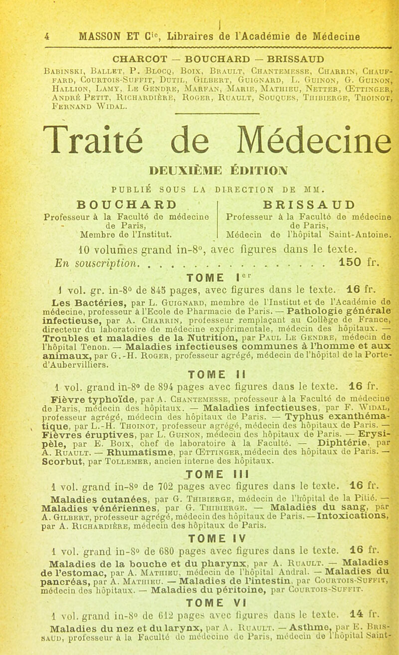 CHARCOT — BOUCHARD — BRISSAUD Babinski, Ballet, P. Blocq, Boix, Brault, Chantemiîsse, Ciiarrin, Chauf- fard, GOURTOIS-SUFFIT, DUTIL, GILBERT, GuiGNARD, Ïj. GuINON, G. GuiNON, Hallion, Lamy, Le Gendre, Marfan, Marie, Mathieu, Netteb, Œttinger, André Petit, Richardière, Roger, Ruault, Souques, Thibierge, Tuoinot, Febnand Widal. Traité de Médecine DEUXIÈME ÉDITION PUBLIÉ SOUS LA DIRECTION BE MM. BOUCHARD BRISSAUD Professeur à la Faculté de médecine Professeur à la Faculté de médecine de Paris, de Paris, Membre de l'Institut. Médecin de l'hôpital Saint-Antoine. 10 volumes grand in-S, avec figures dans le texte. En souscription 150 fr. TOME I i vol. gr. in-80 de 845 pages, avec figures dans le texte. 16 fr. Les Bactéries, par L. Guignard, membre de l'Institut et de l'Académie de médecine, professeur à l'Ecole de Pharmacie de Paris. — Pathologie générale infectieuse, par A. Charrin, professeur remplaçant au Collège de France, directeur du laboratoire de médecine expérimentale, médecin des hôpitaux. — Troubles et maladies de la Nutrition, par Paul Le Gendre, médecin de l'hôpital Tenon. — Maladies infectieuses communes à l'homme et aux animaux, par G. -H. Roger, professeur agrégé, médecin de l'hôpital de la Porte- d'Aubervilliers. TOME il 1 vol. grand in-S» de 894 pages avec figures dans le texte. 16 fr. FièAn?e typhoïde, par A. Chantemesse, professeur à la Faculté de médecioe de Paris, médecin des hôpitaux. — Maladies infectieuses, par F. Widal, professeur agrégé, médecin des hôpitaux de Paris. — Typhus exanthéma- > tique, par L.-H. Thoinot, professeur agrégé, médecin des hôpitaux de Paris. — Fièvres éruptives, par L. Guinon, médecin dos hôpitaux de Paris. — Erysi- pèle, par E. Boix, chef de laboratoire à la Faculté. — Diphtérie, par A. Ruault. — Rhumatisme, par Œttinger, médecin des hôpitaux de Paris. — Scorbut, par Tollemer, ancien interne des hôpitaux. TOME lil 1 vol. grand in-B de 702 pages avec figures dans le texte. 16 fr. Maladies cutanées, par G. Thibibrge, médecin do l'hôpital de la Pitié. — Maladies vénériennes, par G. Thibierge. — Maladies du sang, par A. Gilbert, professeur agrégé, médecin des hôpitaux de Paris. — Intoxications, par A. Richardière, médecin des hôpitaux de Paris. TOME IV i vol. grand in-S» de 680 pages avec figures dans le texte. 16 fr. Maladies de la bouche et du pharynx, par A. Ruault. — Maladies de l'estomac, par A. Matuibu, méJecin de l'hôpital Andral. — Maladies du pancréas, par A. Mathieu. — Maladies de l'intestin, par Courtois-Suffit, médecin des hôpitaux. — Maladies du péritoine, par Courtois-Suffit. TOME VI 1 vol. grand in-8» de 612 pages avec figures dans le texte. 14 fr. Maladies du nez et du larynx, par A. Ruault. — Asthme, par E. Bris- iSAUu, professeur à la Faculté do nicdccino de Paris, médecin de l'hôpital Saint-