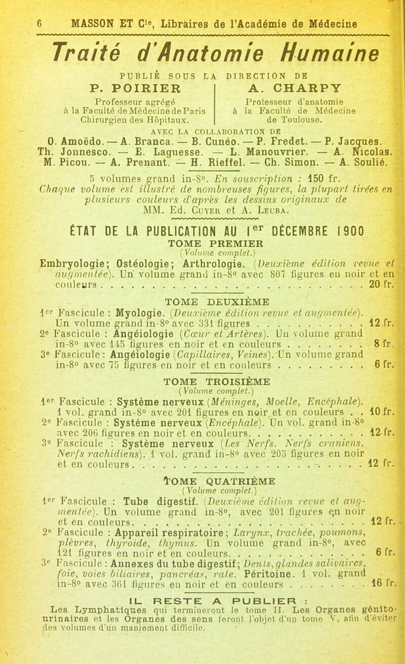 Traité d'Anatomie Humaine PUBLIÉ SOUS LA DIRECTION DE A. CHARPY Professeur d'anatomie la Faculté de Médecine de Toulouse. P. POIRIER Professeur agrégé à la Faculté de Médecine de Paris Chirurgien des Hôpitaux. AVEC LA COLLABORATION DE 0. Amoëdo. — A. Branca. — B. Cunéo. — P. Fredet. — P. Jacques. Th. Jonnesco. — E. Laguesse. — L. Manouvrier. — A. Nicolas. M. Picou. — A. Prenant. — H. Rieffel. — Ch. Simon. — A. Soulié. 5 volumes grand in-S. En souscription : 150 fr. Chaque volume est iUuslré de nombreuses figures, la plupart tirées en plusieurs cojileurs d'après les dessins originaux de MM. Ed. CuYER et A. Leuba. ÉTAT DE Lfl PUBLICATION AU 1^^ DÉCEIVIBRE 1900 TOME PREMIER {Volume complet.) Embryologie; Ostéologie; Arthrologie. [Deuxième édition revue et augmentée). Un volume grand in-8* avec 807 figures eu uoir et en couleurs 20 fr. TOME DEUXIÈME l If'ascicule : Myologie. [Deuxième édition revue et augmentée). Un volume grand in-S avec 331 figures 12 fr. 2« Fascicule : Angéiologie [Cœur et Artères). Un volume grand in-S avec 145 figures en noir et en couleurs 8fr. 3 Fascicule : Angéiologie [Capillaires, Veines). Un volume grand in-8o avec 73 figures en non* et en couleurs 6 fr. TOME TROISIÈME [Volume complet.) l Fascicule : Système nerveux [Méninges, Moelle, Encéphale). 1 vol. grand in-B avec 201 figures eii noir,et en couleurs , . 10 fr. 2« Fascicule : Système nerveux [Encéphale). Un vol. grand in-8 avec 20G figures en noir et en couleurs 12 fr. 3 Fascicule : Système nerveux [Les Nerfs. Nerfs crâniens. Nerfs rachidiens). 1 vol. grand in-B avec 203 figures en noir et en couleurs 12 fr. tOME QUATRIÈME ( Volume complet.) !<!■■ Fascicule : Tube digestif. [Deuxième édition revue et ang- menlée). Un volume grand in-S, avec 201 ligures ^n noir et en couleurs 12 fr. 2« Fascicule : Appareil respiratoire ; Larynx, Iracliée, poumons, plèvres, thyroïde, thymus. Un volume grand in-8», avec 121 figures en noir et en couleurs . 6 fr. 3 Fascicule : Annexes du tube digestif; Dents,glandes salivaires, foie, voies biliaires, pancréas, rate. Péritoine. 1 vol. grand in-8P avec 301 figures eu noir et en couleurs 16 fr. IL RESXE A PUBLIER : Les Lymphatiques qui termineront le tome II. Les Organes génito- urlnalres et les Organes des sens feront l'olijcl d'un tome V, alin d'éviter dos volumes d'un nianiemonl diflicilo.