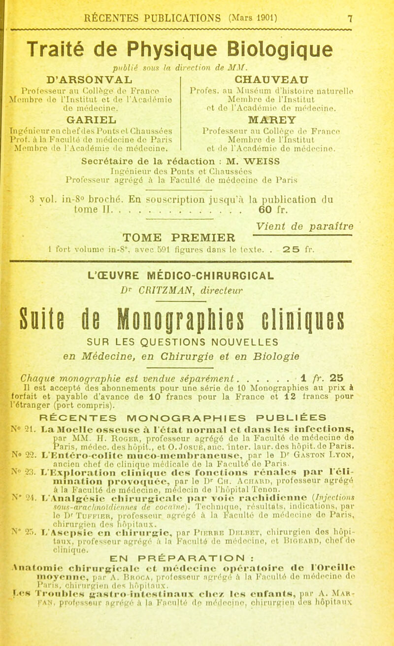 Traité de Physique Biologique publié .mus In direction de MM. D'ARSONVAL Profosseui' au Collège do Franco Membre île l'Institul et de l'Acadi-mio do mcdecino. GARIEL Ingénieur en chef des l'outs ol Chaussées Frof. fi la Faculté do uiédooine do Paris Membre de l'Académie de médecine. GHAUVEAU Pi'ofes. au Muséum d'iiistoire naturollo Membre de l'Institut et do l'Acadcniio do médecine. MAREY Professeur au Gollogo do Franco Membre de l'Institut et de l'Académie do médocino. Secrétaire de la rédaction : M. WEISS Ingénieur des Ponts et Chaussées Professeur agrégé à la Faculté de médecine de Paris 'i vol. in-S broché. En souscription jusqu'à la publication du tome II 60 l'r. Vient de paraître TOME PREMIER 1 fort volume in-S, avec 591 figures dans le texte. . 2 5 fr. L'ŒUVRE MÉDICO-CHIRURGICAL !)■• CRITZMAN, directeur Suite de Monographie!! elinipes SUR LES QUESTIONS NOUVELLES en Médecine, en Chirurgie et en Biologie Chaque monographie est vendue séparément ± fr. 25 Il est accepté dos abonnements pour une série de 10 Monographies au prix à forfait et payable d'avance de 10 francs pour la France et 12 francs pour l'étranger (port compris). RÉCENTES MONOGRAPHIES PUBUIÉES N îl. La Moelle osseuse :\ l'état normal et dans les infections, par MM. H. Roger, professeur agrégé do la Faculté de médecine de Paris, médec. des bôiiit., et O. JosuÉ, anc. in ter. laur. dos hôpit. do Paris. No 22. L'Entcro-colite miico-membraneuse, par le D' Gaston Lyon, ancien chef de clinique médicale de la Faculté de Paris. N -23. L'K.vpIoration clini<iue des fonctions rénales par l'éli- mination provo<^uce, par le I)' Gu. Ar.uAiU), professeur agrégé à la Faculté de médecine, médecin de l'hôpital ïonon. N° '-'1. T/Analgésie cliiriirjjicalc par voie racliidienne (Injnctions .lou.t-araclinnïrlirnnss de cocaïne). 'reclini((ue, l'ésultats, indications, par le ])' Tui'-i'-iEn, rirofossour agrégé à la Faculté rie médecine do Paris, chirurgien des liô])itaux. ^' 2>. L'Asepsie en chirurgie, par Pthrhr Delbet, chirurgien des hôpi- taux, professeur agrégé à la Faculté de médooino, ol Hiorabd, chef do clinique. EN PRÉPARATION : Anatomic ctiiriir{>:icalc et médecine op<'ratoire de l'Oreille moyenne, [jnr A. Broca, professeur agrégé ft la l''acullé de médocino d(! Paris, chirurgien des hôpitaux. I.es Trouilles u;astro-intestinaux clie'/, les enfants, par A. Mar- l'AN, profpsseiir agrégé à la Faculté do médecine, chirurgien ues hôpitaux