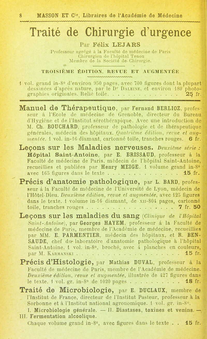 Traité de Chirurgie d'urgence Par Félix LEJARS Professeur afîr(''gé i» la Faculté de médeoine do Paris Gliirurgien de l'hôpital Tonon ^lembro de la Société de-Chirurgie. TROISIÈME ÉUITIOX, UEVUE ET AURMENTÉE 1 vol. grand in-S» d'environ 930 pages, avec 700 figures dont la plupart dessinées d'après nature, par le D'' Daleine, et environ 180 photo- graphies originales. Relié toile 25 fr. Manuel de Thérapeutique, par Fernand Berlioz, profes seur à l'Ecole de médecine de Grenoble, directeur du Bureau d'Hygiène et de l'Institut sérothérapique. Avec une introduction de M. Ch. BOUCHARD, professeur de pathologie et de thérapeutique générales, médecin des hôpitaux. Quatrième édition, revue et aug- mentée. 1 vol. in-16 diamant, cartonné toile, tranches rouges. 6 fr. Leçons sur les Maladies nerveuses. Deuxième série : Hôpital Saint-Antoine, par E. BRISSAUD, professeur à la Faculté de médecine de Paris, médecin de l'hôpital Saint-Antoine, recueillies et publiées par Henry MEIGE. 1 volume grand in-S avec 165 Dgures dans le te.xte 15 fr. Précis d'anatomie pathologique, par l. bard, profes- seur à la Faculté de médecine de l'Université de Lyon, médecin de l'Hôtel-Dieu. Deuxième édition, revue et augmentée, avec 12o figures dans le texte. 1 volume in-16 diamant, de xn-804 pages, cartonné toile, tranches rouges 7 fr. 50 Leçons sur les maladies du sang [CUnique de vnôpHai Saint-Antoine), par Georges HAYEM, professeur à la Faculté de médecine de Paris, membre de l'Académie de médecine, recueillies par MM. E. PARMENTIER, médecin des hôpitaux, et R. BEN- SAUDE, chef du- laboratoire d'anatomie pathologique à l'hôpital Saint-Antoine. 1 vol. in-S», broché, avec 4 planches en couleurs, par M. RAn,M;\NSK! 15 fr. Précis d'Histologie, par Mathias DUVAL, professeur à la Faculté de médecine de Paris, membre de l'Académie de médecine. Deuxième édition, revue et augmentée, illustrée de 427 figures dans le texte. 1 vol. gr. in-S» de 1020 pages 18 fr. Traité de Microbiologie, par e. duclaux, membre de l'Institut de France, directeur de l'Institut Pasteur, professeur à la Sorbonne et à l'Institut national agronomique. 1 vol. gr. in-S. T. Microbiologie générale. — II. Diastases, toxines et venins.— III. Fermentation alcoolique. Chaque volume graud in-S, avec figures dans le texte . . 15 fr.