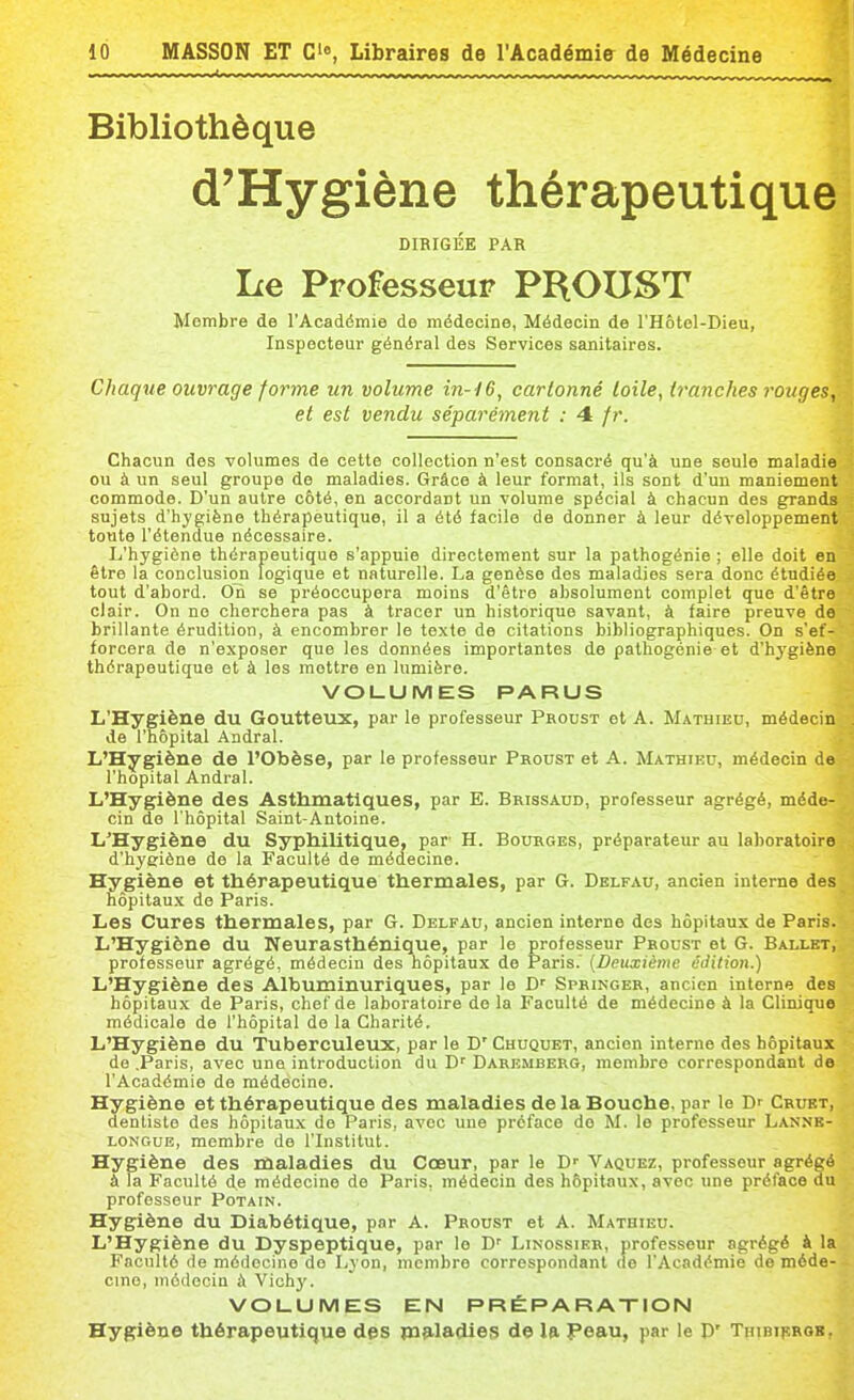 i Bibliothèque d'Hygiène thérapeutique DIRIGÉE PAR Le Professeur PROUST Membre de l'Académie de médecine, Médecin de l'Hôtel-Dieu, Inspecteur général des Services sanitaires. Chaque ouvrage forme un volume in-i6, cartonné toile, tranches rouges, et est vendu séparément : 4 fr. Chacun des volumes de cette collection n'est consacré qu'à une seule maladie ou à un seul groupe de maladies. Grâce à leur format, ils sont d'un maniement commode. D'un autre côté, en accordant un volume spécial à chacun des grands sujets d'hygiène thérapeutique, il a été facile de donner à leur développement toute l'étendue nécessaire. L'hygiène thérapeutique s'appuie directement sur la pathogénie ; elle doit en être la conclusion logique et naturelle. La genèse des maladies sera donc étudiée tout d'abord. On se préoccupera moins d'être absolument complet que d'être clair. On no cherchera pas à tracer un historique savant, à faire preuve de brillante érudition, à encombrer le texte de citations bibliographiques. On s'ef- forcera de n'exposer que les données importantes de pathogénie et d'hygiène thérapeutique et à les mettre en lumière. VOLUMES PARUS L'Hygiène du Goutteux, par le professeur Proust et A. Mathieu, médecin de l'hôpital Andral. L'Hygiène de l'Obèse, par le professeur Proust et A. Mathieu, médecin de l'hôpital Andral. L'Hygiène des Asthmatiques, par E. Brissaud, professeur agrégé, méde- cin de l'hôpital Saint-Antoine. L'Hygiène du Syphilitique, par H. Bourges, préparateur au laboratoire d'hyeiène de la Faculté de médecine. Hygiène et thérapeutique thermales, par G. Delfau, ancien interne des hôpitaux de Paris. Les Cures thermales, par G. Delfau, ancien interne des hôpitaux de Paris. L'Hygiène du Neurasthénique, par le professeur Proust et G. Ballet, professeur agrégé, médecin des hôpitaux de Paris. (Deuxième i!Jition.) L'Hygiène des Albuminuriques, par le D' Springer, ancien interne des hôpitaux de Paris, chef de laboratoire de la Faculté de médecine à la Clinique médicale de l'hôpital de la Charité, L'Hygiène du Tuberculeux, par le D' Chuquet, ancien interne des hôpitaux de .Paris, avec une introduction du D'' Daremberg, membre correspondant de l'Académie de médecine. Hygiène et thérapeutique des maladies de la Bouche, par le Dr Crukt, dentiste des hôpitaux de Paris, avec une préface do M. le professeur Lanne- LONGUE, membre de l'Institut. Hygiène des maladies du Cœur, par le D' Vaquez, professeur agrégé à la Faculté de médecine de Paris, médecin des hôpitaux, avec une préface du professeur Potain. Hygiène du Diabétique, par A. Proust et A. Mathieu. L'Hygiène du Dyspeptique, par le D' Linossier, professeur agrégé à la Faculté de médecine do Lyon, membre correspondant (le l'Académie de méde- cine, médecin à Vichy. VOUUMES EN PRÉPARAXION Hygiène thérapeutique des pifiladies de la Peau, par le D' Thibiprob,