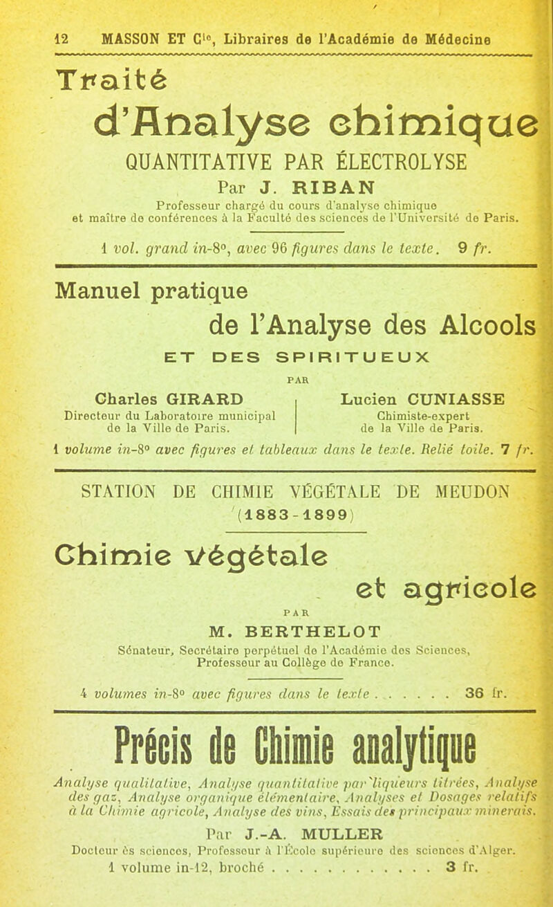 / 12 MASSON ET 0'°, Libraires de l'Académie de Médecine Tt^aité d'Analyse chimique QUANTITATIVE PAR ÉLECTROLYSE Par J. RIBAN Professeur chargé du cours d'analyse chimique et maître do conférences à la Faculté des sciences de l'Université de Paris. 1 vol. grand m-S, avec 96 figures dans le texte. 9 fr. Manuel pratique de l'Analyse des Alcools ET DES SPIRITUEUX PAR Charles GIRARD Lucien CUNIASSE Directeur du Laboratoire municipal do la Ville de Paris. Chimiste-expert de la 'Ville de Paris. 1 volume m-8° avec figures et tableaux dans le texte. Relié toile. 7 fr. STATION DE CHIMIE VÉGÉTALE DE MEUDON (1883-1899) Chimie Végétale et agmcole PAR M. BERTHELOT Sénateur, Secrétaire perpétuel do l'Académie dos Sciences, Professeur au Collège do France. 4 volumes tn-S avec figures dans le le.Tle 36 fr. Précis de Gtiimie analytipe Analyse qualitative, Anab/se quanlilative parTiqueurs titrées, Analyse des gaz. Analyse organique élémentaire. Analyses et Dosages relatifs à la Cliimie agricole, Analyse des vins, Essais det principaux minerais. Par J.-A. MULLER Docteur es sciences, Professeur Ji l'iïcolo supérieure des sciences d'Alger.