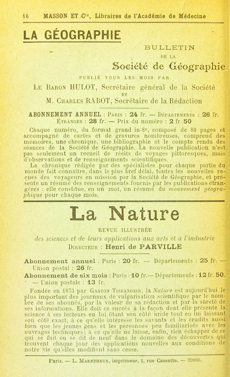 LA GÉOGRAPHIE BULLETIN DE LA Société de Géographie PUBLIÉ TOUS LES MOIS PAR Le Baron HULOT, Secrétaire général de la Société ET M. Charles RABOT, Secrétaire de la Rédaction ABONNEMENT ANNUEL : Paris : 24 fr. — Départements : 26 fr. Étranger : 28 fr. — Prix du numéro : 2 fr. 50 Chaque numéro, du format grand in-8°, composé de 80 pages et accompagné de cartes et de gravures nombreuses, comprend des mémoires, une chronique, une bibliographie et le compte rendu des séances de la Société de Géographie. La nouvelle publication n'est pas seulement un recueil de récils de voyages pittoresques, mais d'observations et de renseignements scientifiques. La chronique rédigée par des spécialistes pour chaque partie du monde fait connaître, dans le plus bref délai, toutes les nouvelles re- çues des voyageurs en mission par la Société de Géographie, et pré- b'ente un résumé des renseignements fournis par les publications étran- gères : elle constitue, en un mot, un résumé du mouvement géogra- phique pour chaque mois. La Nature REVUE ILLUSTRÉE des sciences et de leurs applicaiions aux arts et à Vmdustrie Directeur : Henri de PAR VILLE Abonnement annuel : Paris : 20 fr. — Départements : 25 fr. — Union postal : 26 fr. Abonnement de six mois : Paris : 10 fr.— Départements : 12 fr. 50. ■ — Union postale : 13 fr. Fondée en 1873 par Gaston ïissandikr, la. Nalitre est aujourd'hui le plus important des journau.K de vulgarisation scientifique par le nom- hre de ses abonnés, par la valeur de sa rédaction et par la sûreté de ses inl'ormations. Elle doit ce succès à la façon dont elle présente la science à ses lecteurs en lui ôtant son côté aride tout eu lui laissant son côté exact, à ce qu'elle intéresse les savants cl les érudils aussi bien que les jeunes gens et les personnes peu familiarisés avec les ouvrages techniques; ù ce qu'elle ne laisse, enfin, rien échapper de ce qui se l'ait ou se dit de neuf dans le domaine des découverti's qui trouvent chaque jour des applicaiions nouvelles aux conditions de notre vie qu'elles modifient sans cesse. Paris. — L. Marethbux, imprimeur, 1, rue Cassello. — '.'0S60.