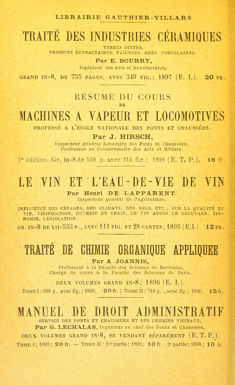 TRAITÉ DES INDUSTRIES CÉRAMIQUES TERRES CUITES. PRODUITS RÉFRACTA.IRES. FAÏENCES. GRÉS. PORCELAINES. Par E. BOURRY, Ingénieur des Arts et Manufactures; GRAND IN-8, DE 735 PAGE.S, AVEC 349 FIG. ; 1897 (E. I.). 20 FR. RÉSUMÉ DU COURS DE MACHINES A VAPEUR ET LOCOMOTIVES PROFESSÉ A l'École nationale des ponts et chaussées. Par J. HIRSCH, Inspecteur ffénéral honoraire des Ponts et Chaussées, Professeur au Conservatoire des Arts et Métiers. 2» édition. Gr. in-8 de 510 p. avec Mi fig-. ; 1898 (E. T. P.), 18 fr. LE VIN ET L'EAU-DE-VIE DE VIN Par Henri DE LAPPARENT, Inspecteur général de l'Agriculture. INFLUENCE DES CÉPAGES, DES CLIMATS, DES SOLS, ETC., SUR L.*. QUALITÉ DU VIN, VINIFICATION, CUVERIE ET CHAIS, LE VIN APRÈS LE DÉCUVAGE, ÉCO- NOMIE, LÉGISLATION. GR. IN-8 DEXII-S33 P., AVEC Ul FIG. ET 28 CARTES; 1893 (E.I.) 12fr. TRAITÉ DE CHIMIE ORGANIQUE APPLIQUEE Par A. JOANNIS, Professeur à la Faculté des Sciences de Bordeaux, Chargé de cours à la Faculté des Sciences de Paris. DEUX VOLUMES GRAND IN-8 ; 1896 (E. I.). TOMEI :688 p., avec fig.; 1896. 20fr. | TonrelIrVlSp. , avec fig. ; 1896. 15fr. MANUEL DE DROIT ADMINISTRATIF SERVICE DES PONTS ET CHAUSSÉES ET DES CHEMINS VICINAUX, Par G. LECHALAS, Ingénieur en chef des Ponts et Chaussées. DEUX VOLUMES GRAND IN-8, SE VENDANT SÉPARÉMENT (E. T. P. ).