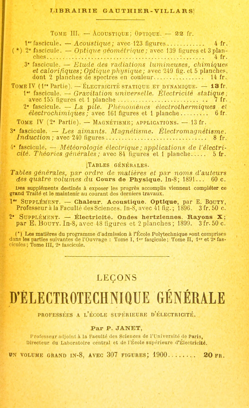 Tome III. — Acoustique; Optique. — 22 fr. 1 fascicule. — Acoustique ; avec 123 figures 4 fr. ( *) 2* fascicule. — Ofitique (léomètrique ; avec 139 figures el 3 plan- ches 4 fr. 3* fascicule. — Etude des radiations lumineuses, chimiques et calorifiques; Optique physique ; avec 249 fig. et 5 plancue?, dont 2 planches de spectres en couleur 14 fr. Tome IV (1 Partie). — Électricité statique et dynamique. — 13 fr. 1 fascicule. — Gravitation universelle. Électricité statique; avec 155 figures et 1 planche 7 fr. 2* fascicule. — La pile. Phénoinènes éleclrolhermiques et électrochimiques; avec 161 figures et 1 planche 6 fr. Tome IV (2* Partie). — Magnétisme; applications. — 13 fr. 3* fascicule. — Les aimants. Magnétisme. Èlectromagnétisme. Induction ; avec 240 figures . .... 8 fr. i' fascicule, — Météor'ologie électrique ; applications de l'électri- cité. Théories générales; avec 84 figures et 1 planche 5 £r. [Tables générales. Tables générales, par ordre de matières et par noms d'auteurs des quatre volumes du Cours de Physique. In-8; 1891... 60 c. Des suppléments destinés à exposer les progi'ès accomplis viennent compléter ce grand Traité et le maintenir au courant des derniers travaux. 1 Supplément. — Chaleur. Acoustique. Optique, par E. Bouty, Professeur à la Faculté des Sciences, ln-8, avec 41 fig. ; 1896. 3 fr. 50 c. 2* Supplément. — Électricité. Ondes hertziennes. Rayons X; par E. Bouty. In-8, avec 48 figures et 2 planches ; 1899. 3 fr. 50 c. ( ' ) Les matières du programme d'admission à l'École Polytechnique .«ont comprises dans les parties suivantes de l'Ouvrage : Tome I, i fascicule; Tome n, l' et 2» fas- ficules ; Tome III, 2» fascicule. LEÇONS D'ÉLECTROTECHNIQUE GÉNÉRALE PROFESSÉES A l'ÉCOLE SUPÉRIEURE d'ÉLECTRICITÉ. Par P. JANET, Profusseur .nljoiiit à la Faculté des Sciences de l'Université de Paris, Oirecteur du Laboratoire central et de l'École supérieure d'Électricité.