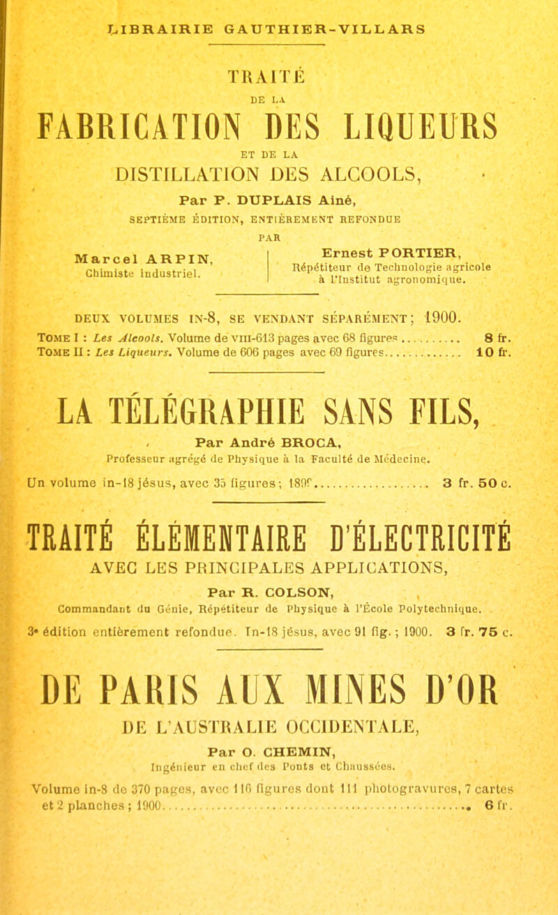 TRAITÉ DE LA FABRICATION DES LIQUEURS ET DE LA DISTILLATION DES ALCOOLS, Par P. DUPLAIS Aîné, SEPTIÈME ÉDITION, ENTIÈREMENT REFONDUE PAR Marcel ARPIN, J^?* , „,. ■ . . , ... Uepétiteur de Technologie agricole Chmiistc- ludustnel. . i-^^^^^t agronomique. DEUX VOLUMES IN-8, SE VENDANT SÉPARÉMENT; 1900. Tome I : Les Alcools. Volume de viii-613 pages avec 68 figures 8 fr. Tome II : Les Liqueurs. Volume de 606 pages avec 69 figures 10 fr. LA TÉLÉGRAPHIE SANS FILS, Par André BROC A, Professeur agrégé de Physique à la Faculté de Médecine. Un volume in-ISjésus, avec 35 figures; 189r 3 fr. 50 c. TRAITE ELEMENTAIRE D'ELECTRICITE AVEC LES PRINCIPALES APPLICATIONS, Par R. COLSON, Commandant dn Génie, Répétiteur de Physique à l'École Polytechnique. 3« édition entièrement refondue. Tn-lS jésus, avec 91 fig. ; 1900. 3 fr. 75 c. DE PARIS AUX MINES D'OR DE L'AUSTRALIE OCCIDENTALE, Par O. CHEMIN, Ingénieur en chef des Ponts et Chaussées. Volume in-3 do 370 pages, avec 110 figures dont 111 iiliologravurcs, 7 cartes et 2 planches ; 1900 61'r.