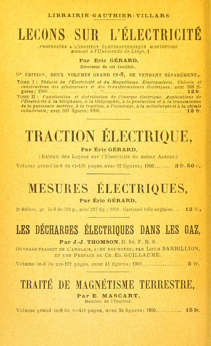 LEÇONS SUR L'ÉLECTRICITÉ , PROFESSÉES A l'institut èlectuotechnique Montefiore annexé à l'Université de Liège. ^ Par Eric GÉRARD, Directeur de cet Institut. (i^ ÉDITION, DEUX VOLUMES GRAND IN-8, SE VENDANT SÉPARÉMENT. Tome I : Théorie de l'Électricité et rfu Magnétisme. Éleclrométrie. Théorie et construction des acnérateurs et des transformateurs électriques; avec 388 fi- gures; 1900 12fr. Tome II : Canalisation et distribution de l'énergie électrique, jipplications de l'Électricité à la téléphonie, à la télégraphie, à la production et à la transmission de la puissance motrice, à la traction, à l'éclairage, à la métallurgie et à la chimie industrielle; avec 387 figures; 1900  •. 12 fr. TRACTION ÉLECTRIQUE, Par Éric GÉRARD, (Extrait dès Leçons sur l'Éleclricilé du même Auteur.) Volume grand in-8 de vi-136 pages, avec 92 figures; 1900 3 fr. 50 c. MESURES ÉLECTRIQUES, Par Éric GÉRARD, 2<^ édition, gi-. in-8 de 532 p., avec 217 fig. : 1001. Cartonné toile anglaise 12 fr. LES DÉCHARGES ÉLECTRIQUES DANS LES GAZ, Par J.-J. THOMSON, D. Se. F. R. S. Ouvrage TRADUIT de l'anglais, avec des'notes; par Louis BA.RBILLION, et une Préface de Ch. Ed. GUILLAUME. Volume in-8 de xiv-172 pages, avec 41 figures; 1900 5 fr. TRAITÉ DE MAGNÉTISME TERRESTRE, Par E. MASCART, Membre de l'Institut.