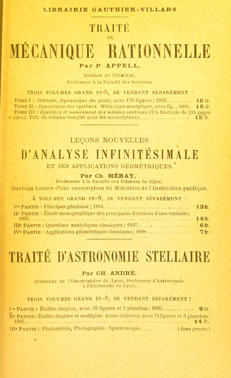 TRAITÉ MÉCANIQUE RATIONNELLE Par P. APPELL, Membi'e île l'Institut, Professeur à la Faculté des Sciences. TROIS VOLUMES GRAND IN-8, SE VENDANT SÉPARÉMIÎNT : Tome I : Statique, Dynamique dit point, avec 178 figures ; 1893 16 fr. Tome II : Dynamique des systèmes. Mécanique analytique, avec fig. ; 18'J6. 16 fr. Tome III : Équilibre et mouvement des milieux continus (Un fascicule de 224 pages a paru). Prix du volume complet pour les souscripteurs 15 fr. LEÇONS NOUVELLES D'ANALYSE INFINITÉSIMALE ET SES APPLICATIONS GÉOMÉTRIQUES.' Par Ch. MÉRAT, Professeur à la Faculté des Sciences de Dijon. Ouvrage honoré d'une souscription du Ministère de l'Instruction publique. 4 VOLUMES GRAND IN-8, SE VENDANT SEPAREMENT : I Partie : Principes généraux ; 1894 13fr. II» Partie : Étude monographique des principales fonctions d'une variable ; 1895 14fr. m« Partie : Questions analytiques classiques ; 1897 6 fin. rv« Partie : Applications géométriques classiques; 1898 7fr. TRAITÉ D'ASTRONOMIE STELLAIRE Par CH. ANDRÉ, Directeur de l'Observatoire de Lyon, Professeur d'Astronomie il l'Université de Lyon. TROIS VOLUMES GRAND IN-8, SE VENDANT SÉPARÉMENT '. I ' • Partie : Étoiles simples, avec 29 figures et 2 planches ; 1899....., 9 fr. M» Partie : Étoiles doubles et multiples. Amas stolluiros, avec 74 figures et 3 planches : 1900 ■ 14 fr. III» Partie: Photométrie, Photographie. .Spectroscopie [Sous presse.)