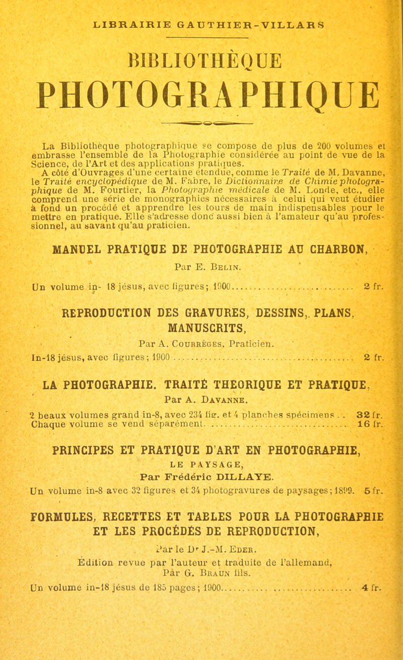 BIBLIOTHÈQUE PHOTOGRAPHIQUE La Bibliothèque pliotopraphiriue se compose de plus de 200 volumes et embrasse l'ensemble de la Photographie considérée au point de vue de la Science, de l'Art et des applications pratiques. A côté d'Ouvrages d'une certaine étendue, comme le Traité de M. Davanne, le Ti'ailé encyclopédique de M. Fabre, le Dictionnaire de Chimie photogra- phique de M. Fourtier, la Photoi/vaphie médicale de M. Londe, etc., elle comprend une série de monographies nécessaires à celui qui veut étudier à fond un procédé et apprendre les tours de main indispensables pour le mettre en pratique. Elle s'adresse donc aussi bien à l'amateur qu'au profes- sionnel, au savant qu'au praticien. MANUEL PRATIQUE DE PHOTOGRAPHIE AU CHARBON, Pur E. Belin. Un volume in- 18 jésus, avec figures; inOO 2 fr. REPRODUCTION DES GRAVURES, DESSINS,. PLANS, MANUSCRITS, Par A. CouBRÉGES, Praticien. In-18 jésus, avec figures; 1900 2 fr. LA PHOTOGRAPHIE. TRAITÉ THEORIQUE ET PRATIQUE, Par A. Davanne. 2 beaux volumes grand in-8, avec 234 lie. et 4 planches spécimens . . 32 fr. Chaque volume se vend séparément. 16 fr. PRINCIPES ET PRATIQUE D'ART EN PHOTOGRAPHIE, LE PAYSAGE, Par Frédéric DILL.AYE. Un volume in-8 avec 32 figures et 34 photogravures de paysages; ISS'S. 5fr. FORMULES, RECETTES ET TABLES POUR LA PHOTOGRAPHIE ET LES PROCÉDÉS DE REPRODUCTION, i'ar le !)'■ J.-.M. Edek. Edition revue par l'auteur et traduite de l'allemand, Par G. BiiAUN lils. Un volume in-18 jésus de 185 pages; 1900 4 fr.