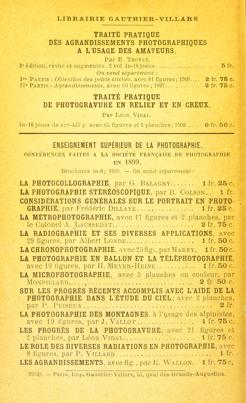 TRAITÉ PRATIQUE DES AGRANDISSEMENTS PHOTOGRAPHIQUES A L'USAGE DES AMATEURS, Par E. Trutat. 2» édition, revue et augmentée. 2 vol. in-18 jésus 5 fr. On vend séparément : I Partie : Obtention des petits clichés, avec 81 figures; lOÛl 2 fr. 75 c. II Partie : Agrandissements, avec GO figures ; 1897 2 fr. 75 c. TRAITÉ PRATIQUE DE PHOTOGRAVURE EN RELIEF ET EN CREUX, Par Léon Vidal. , In-18 jésus de xiv-445 p. avec iJâ figures et 6 planches; 1000 .... 6 fr. 50 c. ENSEIGNEMENT SUPERIEUR DE LA PHOTOGRAPHIE. CONFÉRENCES FAITES A LA SOCIÉTÉ FRANÇAISE DE PHOTOGRAPHIE EN 1899. Brochures in-8; 1890. — On vend séparément : LA PHOTOCOLLOGRAPHIE, par G. Balagny 1 fr. 25 c. LA PHOTOGRAPHIE STÉRÉOSCOPIQUE, par R. Colson.. 1 fr. CONSIDÉRATIONS GÉNÉRALES SUR LE PORTRAIT EN PHOTO- GRAPHIE, par Frédéric Dillaye 1 fr. 25 c. LA MÉTR0PH0T06RAPHIE, avec 17 figures et 2 planches, par le Colonel A. Laussedat 2 fr. 75 c. LA RADIOGRAPHIE ET SES DIVERSES APPLICATIONS, avec 29 figures, par Albert Londe 1 fr. 50 c. LACHRONOPHOTOGRAPHIE, avec 23 fig., par.M .are y. 1 fr.SOc. LA PHOTOGRAPHIE EN EALLON ET LA TÉLÉPHOTOGRAPHIE, avec 19 figures, par H. Meyer-Heine 1 fr. 50 c. LA MICROPHOTOGRAPHIE, avec 3 planches en couleur, par Moneillard 2 fr. 50 c. SUR LES PROGRÈS RÉCENTS ACCOMPLIS AVEC L'AIDE DE LA PHOTOGRAPHIE DANS L ÉTUDE DU CIEL; avec 2 planches, par P. Poiseux. 2 fr. LA PHOTOGRAPHIE DES MONTAGNES, h l'usage des alpinistes, avec 19 ligures, parJ.VALLOT 1 fr. 75 c. LES PROGRÈS DE LA PHOTOGRAVURE, avec 21 ligures et 2 planciies, par Léon Vidal , 1 fr. 75 c. LE ROLE DES DIVERSES RADIATIONS EN PHOTOGRAPHIE, avec 8 figures, par P. Villard : l fr. LES AGRANDISSEMENTS, avec fig., par E. Wallon. 1 fr. 75 c. SO-ViO. — Paris, Iiup. Gauthier-Villars, bb, quai des Cirands-Augustins.