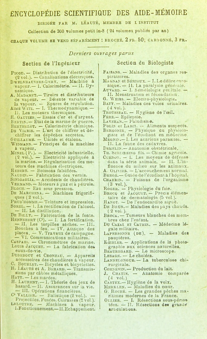 DIRIGÉE PAR M. LÈAUTÉ, MEMBRE DB L INSTITUT Collection de 300 volumes petit in-8 (24 volumes publiés par an) OBAQCB VOLUME 8S VEND SÉPARÉMENT : BROCHÉ, 2 FR. 50; CARI ONNÉ, 3 Fa. Derniers ouvrages parus Section de l'Ingénieur PlcoD. — Distribution de l'électricité, (2 vol.). — Canalisations éleciriques. D\iELSHAnTERS-DKBY. — Machine à vapeur.— 1. Calorimétrie. — II. Dy- namique. A. Madamet.— Tiroirs et distributeurs de vapeur. — Détente variable de la vapeur. — Epures de réy'ulation. AiwbW itz. — I. Thermodynamique.— II. Les moteurs thermiques. H. Gautier.— Essais d'or ei d'arpent. Eertin.— État de la marme de puerre. Bebthelot. — Calorimétrie chimique. Db ViaRis. — L'art de chiffrer et dé- chiffrer les dépêches secrètes. Gdillaume. — Unités et étalons. WiDUANK.— Principes de la machine i vapeur. MiNEi.(P.). — Électricité industrielle. (Q vol.). — Électricité appliquée à la marine. — Régularisation des mo- teurs dei machines électriques. Hebebt. — Boissons falsifiées. ^CAtJDI^.— P'abrication des vernis. Sinigaglia. —Accidents de chaudières. Vermand.— Moteurs à gaz el à pétrole. Blocii.— Eau sous pression. De Marcheka. — Machines frigorifi- ques ( 2 vol.). Prud'homme.— Teinture et impression. SoREL.— I. La rectification de l'alcool. — II. La distillation. De BiLi.T. — Fabrication de la fonto. Hennkdhrt (C). — I. La fortification. — II. Les torpilles sèches. — III. Bouches il fou. — IV. Attaque des places. — V. Travaux de campagne. — VI. Communications militaires. Caspari. — Chronomètres de manne. Louis Jacquet. — La fabrication deh eaux-de-vie. Dudeboot et Cronkau. — Appareils accessoires dos chaudières à vapeur, C. BocRLET.— Bicycles et bicyclettes. II. Léai;tb et A. Bkrard.— Transmis- sions par cûblos métalliques. Hatt. — Los marées. H. Laurent.— I. Théorie des jeux de hasard. — II. Assurances sur la vie. — m. Opérations financières. C' Valliur. — Balistique (2 vol.). — Projectiles. Kuséos. Cuirasses (2 vol.). Lki.outke. — Alachines à vapeur. I.Fonctionnement.— ILEchappement. Section du Biologiste Faisans. — Maladies des organes res- piratoires. Magnan et SÉRiuUX. - I. Le délire f tiro- nique.— II. La paralysie généiale. ArVARD. — I. Séméiologie gôi.itale. — II. Menstruation et fécondation . G. Weiss. — Electi o-physiologie. Bazt.— Maladies des voies urinaires. (4 vol.). Troussiîau. — Hygiène do l'œil. Fbre.— Epilepsie. Laveran.— Paludisme. PoLI^' et LAnn. — Aliments suspects. Bergonik. — Physique du phvsiolo- giste el de l'éiiKliaut en médecine. MEGNI^.—I. Les acariens parasites. — II. La faune des cadavres. Deuei.in.—Anaiomie obstétricale. Th. Scui.ŒsiNG (ils. — Chimie agricole. CuENoi. — 1. Les movens de défense dans la série animale. — II. L'in- fluence du milieu sur les animaux. A. Olivier. — L'accouchement normal. Berge.— Guitie de l'éiudianiâl'hôpital. Charrin. — Poisons de l'organisme (3 vol.). Roger. — Physiologie du foie. Brocq et J ACQUET. — Précis élémen- taire de dermatologie (5 vol.). Hanot. — De l'endocardite aiguS. De Bbon.— Maladies des pays chauds. ( 2 vol. ). Broca.— Tumeurs blanches des mem- bres chez l'entant. Do Cazal El Catrin. — Médecine lé- gale militaire. Lapersonnb (de). — Maladies de« paupières. Kœhler. — Applications de la photo- graphie aux sciences naturelles. Beauregard. — Le microscope. Lesagk. — Le choléra. Lannei.ongcb.— La tuberculose chi- rurgicale. CoKNicviN.— Production du lait. J. CuATiN. — Anatomie comparée (4 vol.) Castex.— Hygiène de la voix. MlSRKLKN. — Maladies du cœur. G. RocHK. — Los grandes pèches ma- ritimes modernes do la trance. Oi.uBR. — I. Résections sous-pério* tées. — II. Résections des gran>l^ articulations.