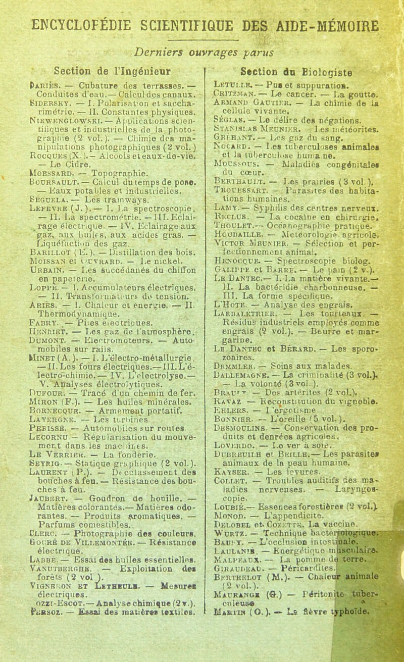 Derniers ouvrages parus Section de l'Ingénieur (lARiÈs. — Cubature des terrasses. — Conduites d'eau.— Calcul des canaux. BiDERSKY. — I. PolarisaVon et saocha- rimétrio. — II. Constantes physiques. NiEWKNGLOWSKi.— Applications scien- tifiques et industrielles do la photo- grapliie (2 vol.). — Chimie des ma- nipulations photographiques (2 vol.) RocQUiîs |X.).— Alcoolseteaux-do-vie. — Le Cidre. MoEssARD. — Topographie. Bodrsault. — Calcul du temps de pone. — Kaux potal.iles et industrielles. Segokla.— Les tramways. Lefevke (J.).— I. La spectroscopie. — IL La specironi(*trie. — I M. Eclai- rage éIcctiKjtie. — IV. Eclairage aux gaz, riu.\ liuUfS, aux acides gras. — Liquét'uction des gaz. Barili.ot ( ). — Distillation des bois. MoissAN ei iicvRARD. — Le nickel. Urbain. — Les succédanés du chiffon en papeterie. LopPK. — I. Accumulateurs électriques. — II. Transloimaii urs do tension. Ariès. — 1. Chaleur et éneririe. — IL Thermodynamique. Fabrv. ,— Piles eieotrioues. IIbnriet. — Les eaz de l'atmosphère. DuMONT. — Electiomoteurs. — Auto- mobiles sur rails. MmET(A.). — 1. L'électro-métallurgie. — II.Les fours électriques.-^III.L'é- lectro-chimie.— IV. L'eloctrolyse.— V. Analyses électrolytiques. Dukour. — Tracé d'un chemin de fer. ûliRON (F.). — Les huiles minérales. BoRNECQUR. — Armemen^t portatif. Lavergke. — Lés li.riiinès. Pebissé. — Automobiles sur roules Lecornu — Régularisation du mouve- ment dans les mac'iitjes. Le Verrieu. — La fonderie. Seyrig-— Statique g.-:->phique (2 vol.). Laurent i P.). — De cclasseinent dos bouches à feu. — Résistance des bou- ches à feu. Jaubbrt. — Goudroo de houille. — Matières colorantes.— Matières odo- rantes. — Produits (iromatiques. — Parfums comestihles.. Clerc. — Photographie des couleurs. Got'RB DE VlLLE-MONTÉB.— RésislaUC* électrique. Labbb.— Essai des huiles essentielles. Vanutberghb. — Exploitation des forêts (2 vol ). VlGNBKON BT LETBBUI.m. — Mtisurec électriques. ozri-EscoT.— Analyse chimique (2t.). PuBsoz. — £«8si des matière* textiles. Section dn Biologiste Lktui.le.— Pus et suppuratio». Critzman.— Le cancer. — La goutte. ARMANI) GAt3rii^R. — La chimie de la cellule vivante. Séqlas. — Le délire des négations. Stanislas Meunikr, • l es météorites. Gri:b.\nt. — Los gaz du sang, NocAKD. — Les tuberculoses animales et la tuberculose buma ne. Mocsï-ncs. — Maladies congénitales du cœur. Bkrthaui.t. — Les prairies (3 vol.), Trouussart. - Parasites des habita- tions humaines. Lamy.— Syphilis des centres Berveux. Rkclus. — La cocainc en chirurgie. Thoulet.— Océanotrraphie pratique. HouBAiLLE. — Météorologie agricole, Victor Mrumkb. — Sélection et per- lei tionnemcnt animai. Henocol'e. — Spectroscopie biolog. Galipi-e et Barre. — Le pain (2 v.). Le Dantec.— I. La matière vivante.— II. La baciéridie charbonneuse, — HT. La forme spécifique. L'HoTE. — Anal3se des engrais. Larbalktrier. — Les tourteaux. — Ré.sidus industriels employés comme engrais (2 vol.). — Beurre et mar- garine. Le Dantec et Bkrard. — Les sporo- zoaires. DiiMMLEB. — Soins aux malades. Dallumagnb, — La crimiuaiilé (3 vol.). — La volonté (3vol.). BraU''' — Des artçrilos (2 vol.). Ravaz — Kec^ustnuiion du vignoble. Eklers. — L'erpotisme Bo.NNiER. — L'oreille (5 vol. ). Desmoolins. — Conservation des pro- duits et denrées agricoles, LovKRDO. — 1.0 ver à soie. DuBREUiLH et Beillb.— Los parasite» animaux de In peau humaine. Kayser. — Les levures. CoLr.KT. — Truuljles auditifs des ma- ladies nerveuses. — Laryngés- copie. LouBiÉ.— Essences forestières (2 vol,). MoNoj). — L'appendicite. Dklobel et. Cozi:tt!v. La vaccine. WuRTZ. — Technique bacterjutogi^no,' Bau! T. —L'occ!u.',ion inte' iualo. Laulanib. — Energétique miisci.Liir,*^ Malpkacx.— La ponniii'terre. ..jB GlRAUiiEAC. — Péricardiies 9 BhRTHELOT (M.). — Chaleur animale (2 vol.). Macrangk (ô.) — Péritonite tuber- coleus* * Marum (O. ). — Ls flèvre typhoïde.