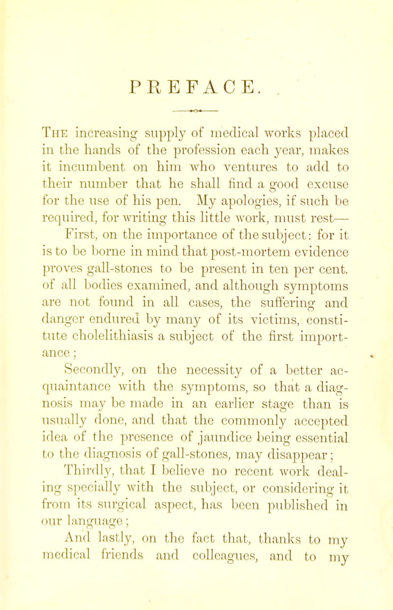 PREFACE. The increasing supply of medical works placed in the hands of the profession each year, makes it incumbent on him who ventures to add to their number that he shall find a good excuse for the use of his pen. My apologies, if such be required, for writing this little work, must rest— First, on the importance of the subject: for it is to be borne in mind that post-mortem evidence proves gall-stones to be present in ten per cent, of all bodies examined, and although symptoms are not found in all cases, the suffering and danger endured by many of its victims, consti- tute cholelithiasis a subject of the first import- ance ; Secondly, on the necessity of a better ac- quaintance with the symptoms, so that a diag- nosis may be made in an earlier stage than is usually done, and that the commonly accepted idea of the presence of jaundice being essential to the diagnosis of gall-stones, may disappear; Thirdly, that I believe no recent woi'k deal- ing specially Avith the subject, or considering it from its surgical aspect, has been published in our language; And lastly, on the fact that, thanks to my medical friends and colleagues, and to my