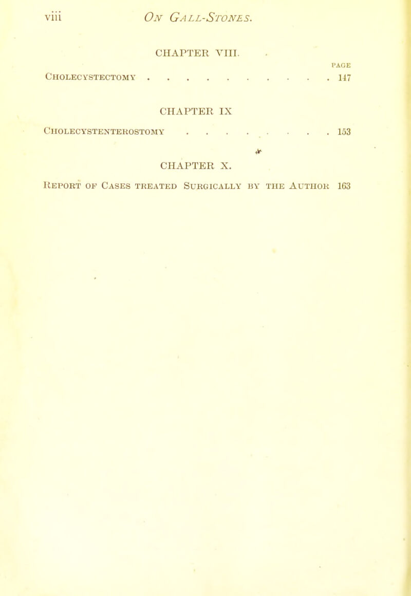 CHAPTER VIII. PAGE Cholecystectomy 117 CHAPTER IX Cholectstentekostomy 153 CHAPTER X. Report of Cases treated Surgically by the Author 163