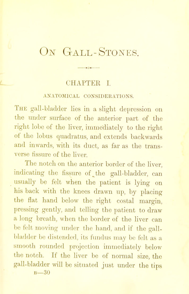 Gall-Stones. CHAPTER I. ANATOMICAL CONSIDERATIONS. The gall-bladder lies in a slight depression on the under surface of the anterior part of the right lobe of the liver, immediately to the right of the lobus quadratus, and extends backwards and inwards, with its duct, as far as the trans- verse fissure of the hver. The notch on the anterior border of the liver, indicating the fissure of the gall-bladder, can usually be felt when the patient is lying on his back with the knees drawn up, by placing the flat hand below the right costal margin, pressing gently, and telling the patient to draw a long breath, when the border of the liver can be felt Tiioving under the hand, and if the gall- bladder be (listended, its I'liudiis may be I'elt as a smooth roimded projection innuediately below the notch. If the liver be of normal size, the gall-bladder will be sitTiated just under the tips B—30