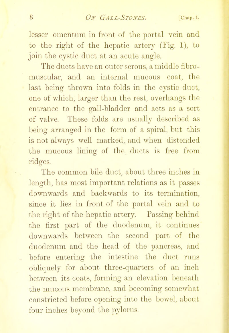 lesser omentum in front of the portal vein and to the right of the hepatic artery (Fig. 1), to join the cystic duct at an acute angle. The ducts have an outer serous, a middle fibro- muscular, and an internal ]iiucous coat, the last being thrown into folds in the cystic duct, one of Avhich, larger than the rest, overhangs the entrance to the gall-bladder and acts as a sort of valve. These folds are usually described as being arranged in the form of a spiral, but this is not always well marked, and when distended the mucous lining of the ducts is free from ridges. The common bile duct, about three inches in length, has most important relations as it passes downwards and backwards to its termination, since it lies in front of the portal vein and to the right of the hepatic artery. Passing behind the first part of the duodenum, it continues downwards between the second part of the duodenum and the head of the pancreas, and before enterino- the intestine the duct runs obliquely for about three-quarters of an inch between its coats, forming an elevation beneath the mucous membrane, and becommg somewhat constricted before opening into the bowel, about four inches beyond the pylorus.