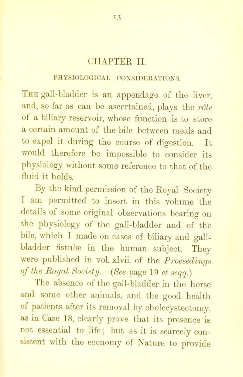 PHYSIOLOGICAL CONSIDERATIONS. The gall-bladder is an appendage of the liver, and, so far as can be ascertained, plays the role of a biHary reservoir, whose function is to store a certain amount of the bile between meals and to expel it during the course of digestion. It would therefore be impossible to consider its physiology without some reference to that of the fluid it holds. By the kind permission of the Royal Society I am permitted to insert in this volume the details of some original observations bearing on the physiology of the gall-bladder and of the bile, which I made on cases of bihary and gall- bladder fistulse in the human subject. They were published in vol. xlvii. of the Proceedings of the Royal Society. {See page 19 e/! seqq.) The absence of the gall-bladder in the horse and some other animals, and the good health of patients after its removal by cholecystectomy, as in Case 18, clearly prove that its presence is not essential to life; but as it is scarcely con- sistent with the economy of Nature to provide