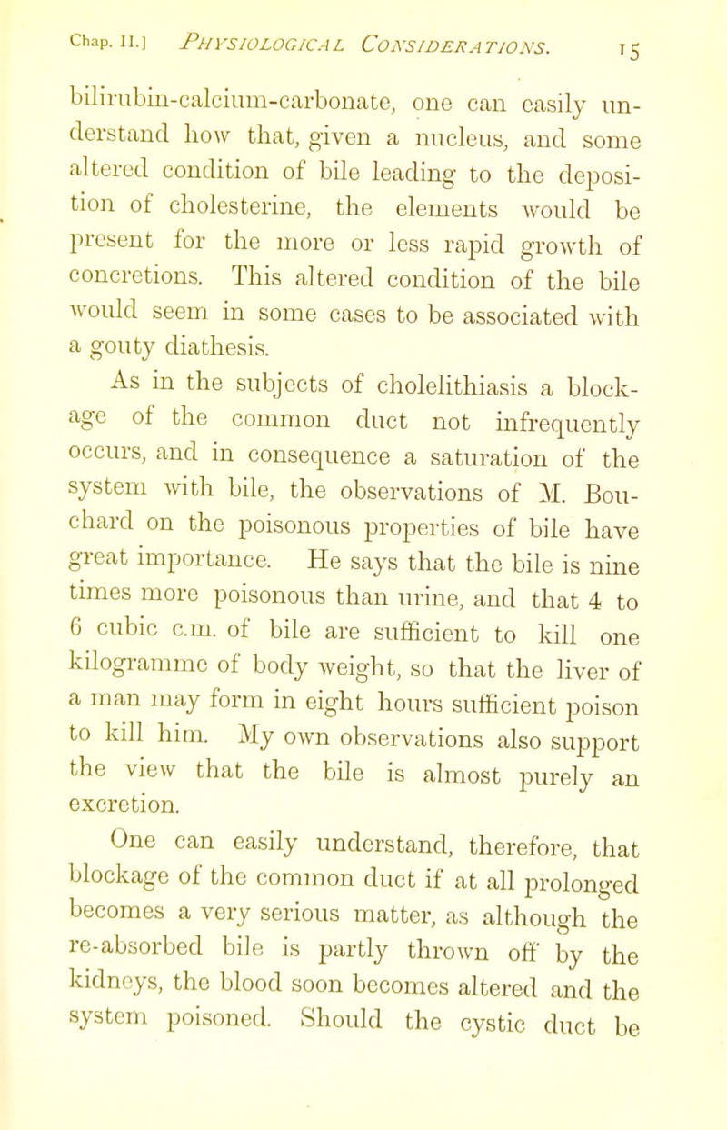 bilirubin-calcium-carbonate, one can easily un- derstand hoAv that, given a nucleus, and some altered condition of bile leading to the deposi- tion of cholesterine, the elements would be present for the more or less rapid growth of concretions. This altered condition of the bile would seem in some cases to be associated with a gouty diathesis. As m the subjects of cholelithiasis a block- age of the common duct not infrequently occurs, and in consequence a saturation of the system with bile, the observations of M. Bou- chard on the poisonous properties of bile have gi-eat importance. He says that the bile is nine times more poisonous than urine, and that 4 to 6 cubic cm. of bile are sufficient to kill one kilogi-amme of body weight, so that the liver of a man may form in eight hours sufficient poison to kill him. My own observations also support the view that the bile is almost purely an excretion. One can easily understand, therefore, that blockage of the common duct if at all prolonged becomes a very serious matter, as although the re-absorbed bile is partly thrown off by the kidneys, the blood soon becomes altered and the system poisoned. Should the cystic duct be