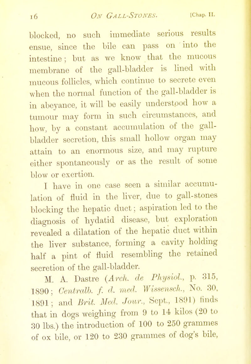 blocked, no such immediate serious results ensue, since the bile can pass on into the intestine; but as we know that the mucous membrane of the gall-bladder is lined with mucous follicles, which continue to secrete even Avhen the normal function of the gall-bladder is in abeyance, it will be easily understood how a tumour may form in such circumstances, and how, by a constant accumulation of the gall- bladder secretion, this small hollow organ may attain to an enormous size, and may rupture either spontaneously or as the result of some blow or exertion. I have in one case seen a similar accumu- lation of fluid in the hver, due to gall-stones blocking the hepatic duct; aspiration led to the diagnosis of hydatid disease, but exploration revealed a dilatation of the hepatic duct within the liver substance, forming a cavity holdmg half a i^int of fluid resembling the retained secretion of the gall-bladder. M. A. Dastre {Arch, de Physiol, p. 315, 1890; Genfralh. f. d. med. Wissensch., No. 30, 1891; and Brit. Med. Joiur., Sept., 1891) Hnds that in dogs weighing from 9 to 14 kilos (20 to 30 lbs.) the introduction of 100 to 250 grammes of ox bile, or 120 to 230 grammes of dog's bile,