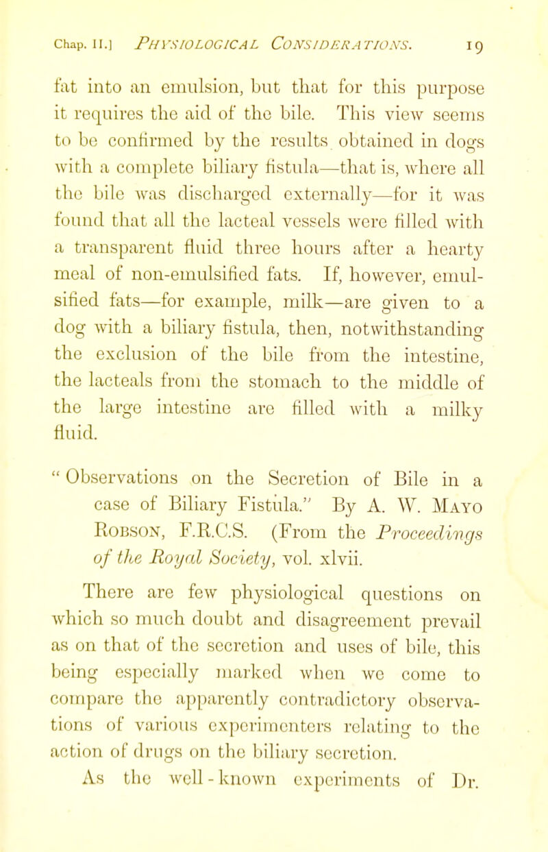 fat into an emulsion, but that for this purpose it requires the aid of the bile. This view seems to be contirmed by the results obtained in dogs with a complete biliary fistula—that is, where all the bile was discharged externally—for it Avas found that all the lacteal vessels were filled with a transparent fluid three hours after a hearty meal of non-emulsified fats. If, however, emul- sified fats—for example, milk—are given to a dog with a biliary fistula, then, notwithstanding the exclusion of the bile from the intestine, the lacteals from the stomach to the middle of the large intestine are filled with a milky fluid.  Observations on the Secretion of Bile in a case of Biliary Fistula. By A. W. Mayo KoBSON, F.R.C.S. (F rom the Pvoceediiigs of the Royal Society, vol. xlvii. There are few physiological questions on which so much doubt and disagreement prevail as on that of the secretion and uses of bile, this being especially marked when we come to compare the apparently contradictory observa- tions of various experimenters relating to the action of drugs on the biliary secretion. As the well-known experiments of Dr.