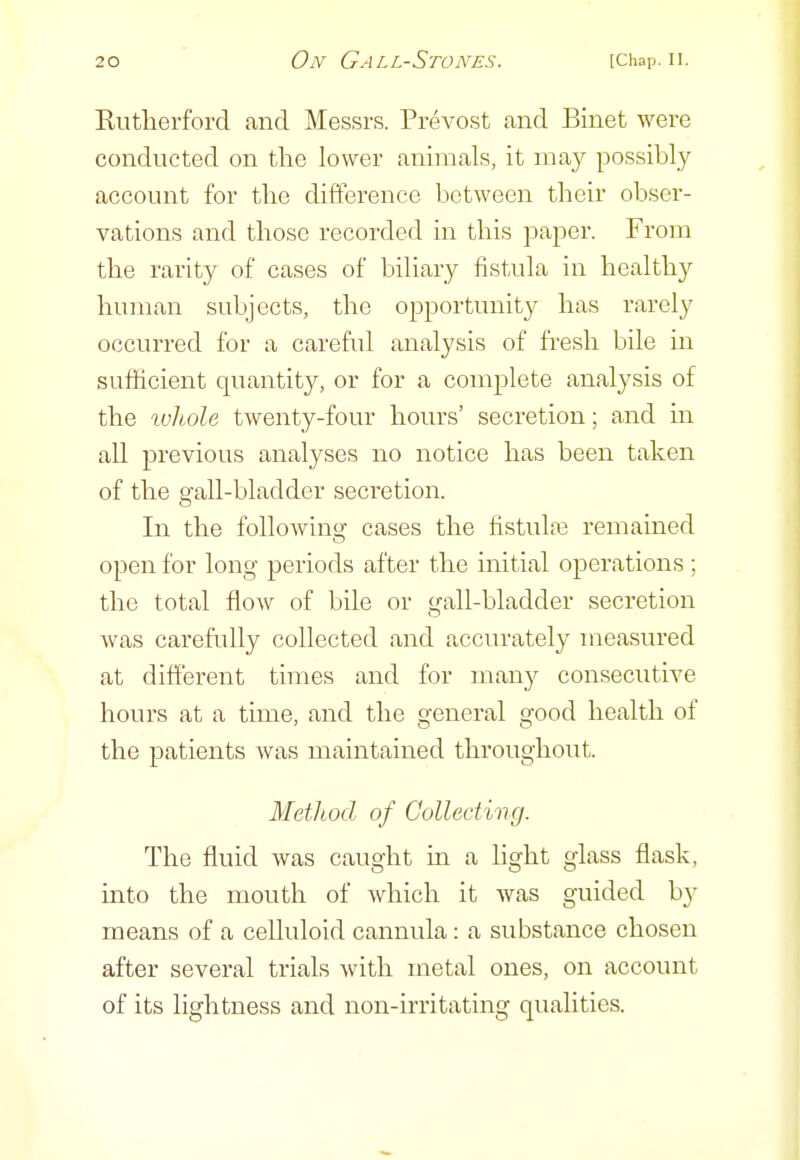 Rutlierfoi'd and Messrs. Prevost and Binet were conducted on the lower animals, it may possibly account for the difference between their obser- vations and those recorded in this paper. From the rarity of cases of biliary fistula in healthy human subjects, the opportunity has rarely occurred for a careful analysis of fresh bile in sufficient quantity, or for a complete analysis of the xvliole twenty-four hours' secretion; and in all previous analyses no notice has been taken of the gall-bladder secretion. In the foUoAvlnff cases the fistula3 remained open for long periods after the initial operations ; the total flow of bile or gall-bladder secretion was carefully collected and accurately measured at different times and for many consecutive hours at a time, and the general good health of the patients was maintained throughout. Method of Collecting. The fluid was caught in a light glass flask, into the mouth of which it was guided by means of a celluloid cannula: a substance chosen after several trials with metal ones, on account of its lightness and non-irritating qualities.