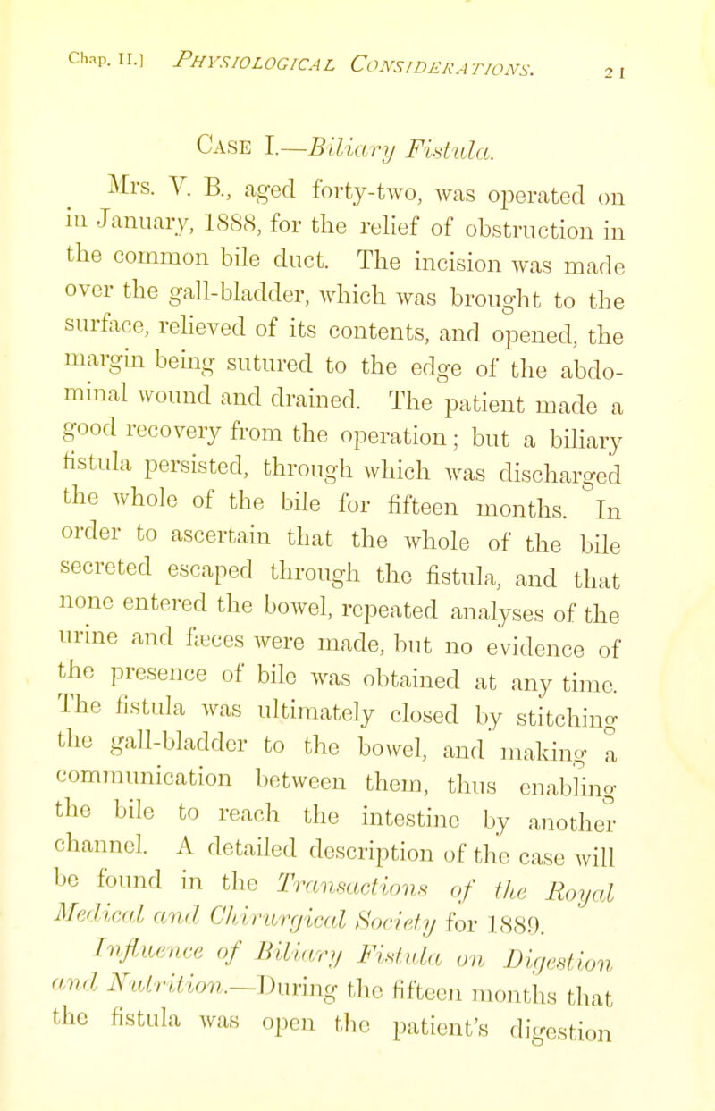 Case l.—Blliary Fistula. Mrs. V. B., aged forty-two, was operated on in January, 1888, for the relief of obstruction in the common bHe duct. The incision was made over the gall-bladder, which was brought to the surface, reheved of its contents, and opened, the margin being sutured to the edge of the abdo- minal wound and drained. The patient made a good recovery from the operation ; but a biliary fistula persisted, through which was discharged the whole of the bile for fifteen months, in order to ascertain that the whole of the bile secreted escaped through the fistula, and that none entered the bowel, repeated analyses of the urine and faces were made, but no evidence of the presence of bile was obtained at any time. The fistula was ultimately closed by stitching the gall-bladder to the bowel, and' making a communication between them, thus enab'hng the bile to reach the intestine by another channel. A detailed description of the case will be found in the Transactirms of the Royal Medical and CMrwnjical Society for 1889. Influence of Biliary Fistida on Dixjestion and AulriMon.—^Xn-mg the fifteen months that tlic fistula was open the patient's digestion