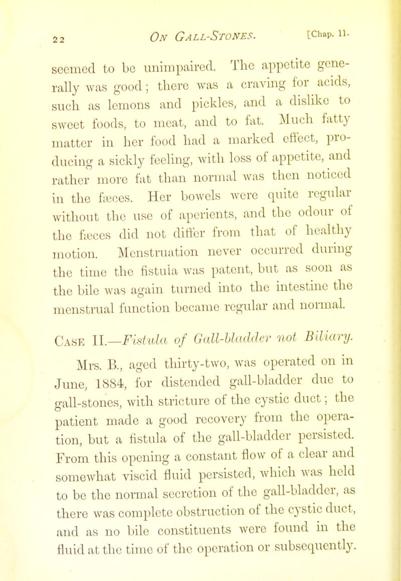 seemed to be unimpaired. The appetite gene- rally was good ; there was a craving for acids, such as lemons and pickles, and a dislike to sweet foods, to meat, and to fat. Much fatty matter in her food had a marked effect, pro- ducinoj a sickly feeling, Avith loss of appetite, and rather more fat than normal was then noticed In the fieces. Her bowels were quite regular without the use of aperients, and the odour of the fleces did not differ from that of healthy motion. Menstruation never occurred durmg the time the fistula was patent, but as soon as the bile was again turned into the intestine the menstrual function became regular and normal. Case ll.—Fishda of Gall-hladder not Biliary. Mrs. B., aged thirty-two, Avas operated on in June, 1884, for distended gall-bladder due to gall-stones, with stricture of the cystic duct; the patient made a good recovery from the opera- tion, but a fistula of the gall-bladder persisted. From this opening a constant flow of a clear and somewhat viscid fluid persisted, which was held to be the normal secretion of the gall-bladder, as there was complete obstruction of the cystic duct, and as no bile constituents were found in the fluid at the time of the operation or subsequently.