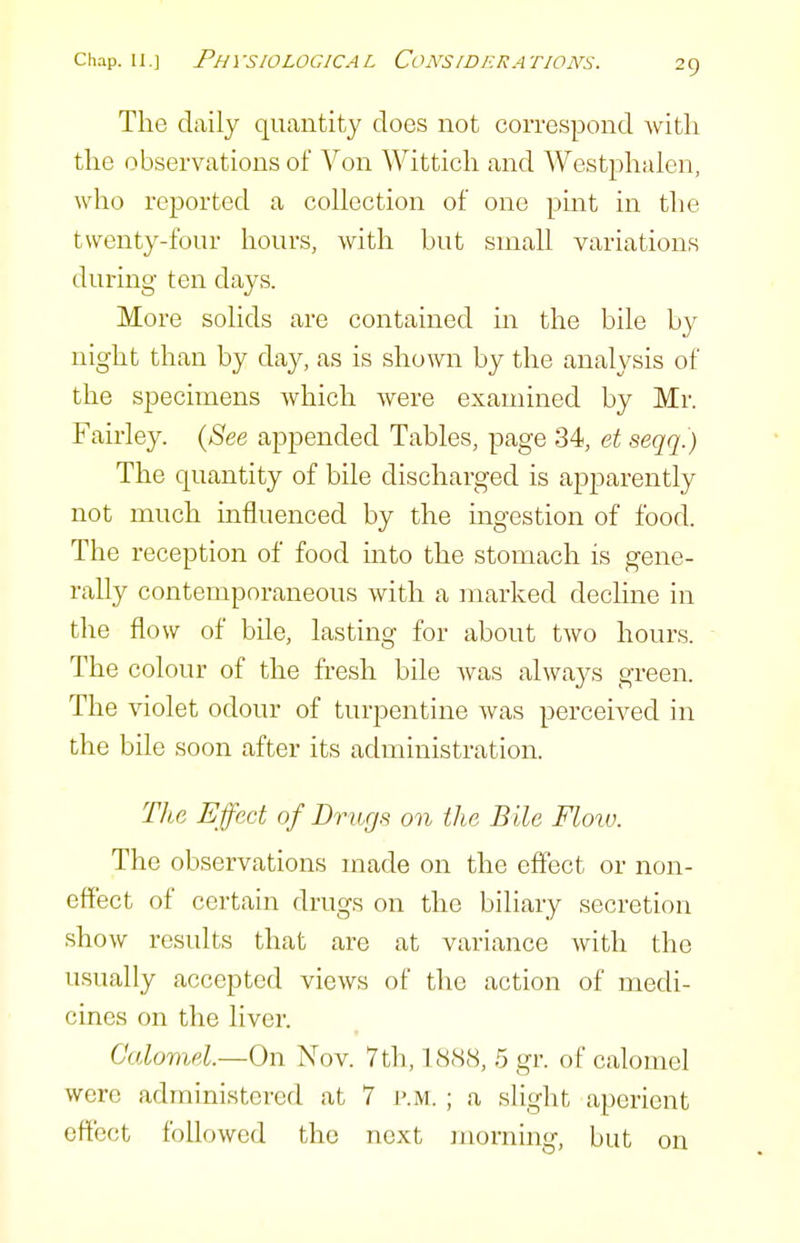 The daily quantity does not correspond with the observations of Von Wittich and Westphalen, who reported a collection of one pint in the twenty-four hours, with but small variations during ten days. More solids are contained in the bile by night than by day, as is shown by the analysis of the specimens which were examined by Mr. Fairley. {See appended Tables, page 34, et seqq.) The quantity of bile discharged is apparently not much influenced by the ingestion of food. The reception of food mto the stomach is gene- rally contemporaneous with a marked decline in the flow of bile, lasting for about two hours. The colour of the fresh bile was always green. The violet odour of turpentine was perceived in the bile soon after its administration. The Effect of Drugs on the Bile Floio. The observations made on the effect or non- effect of certain drugs on the biliary secretion show results that are at variance with the usually accepted views of the action of medi- cines on the liver. Calomel.—On Nov. 7th, 1888, 5 gr. of calomel were administered at 7 i>.m. ; a slight aperient effect followed the next inorning, but on