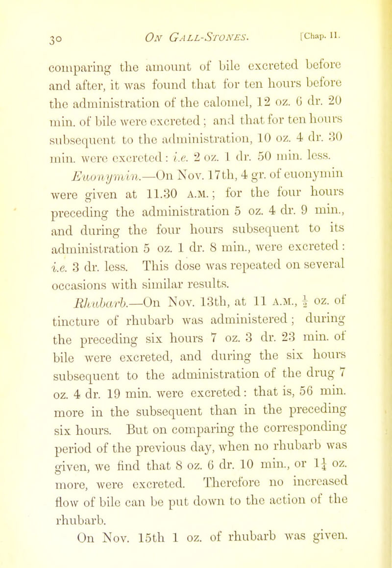 3° comparing the amount of bile excreted before and after, it Avas found that for ten hours before the administration of the calomel, 12 oz. 6 dr. 20 min. of bile were excreted ; and that for ten hours subsequent to the administration, 10 oz. 4 dr. 30 min. were excreted: i.e. 2 oz. 1 dr. 50 min. less. Eiiomjmi n.—Ox^ Nov. I7th, 4 gr. of euonj'min were given at 11.30 a.m. ; for the four hours preceding the administration 5 oz. 4 dr. 9 min., and during the four hours subsequent to its administration 5 oz. 1 dr. 8 min., were excreted: i.e. 3 dr. less. This dose Avas repeated on several occasions with similar results. Rlmharh.—On Nov. 13th, at 11 A.M., | oz. of tincture of rhubarb was administered; during the preceding six hours 7 oz. 3 dr. 23 min. of bile were excreted, and during the six hours subsequent to the administration of the drug 7 oz. 4 dr. 19 min. were excreted: that is, 56 min. more in the subsequent than in the preceding six hours. But on comparing the corresponding period of the previous day, when no rhubarb was given, we find that 8 oz. 6 dr. 10 min., or 1^ oz. more, were excreted. Therefore no mcreasecl flow of bile can be put down to the action of the rhubarb. On Nov. 15th 1 oz. of rhubarb was given.