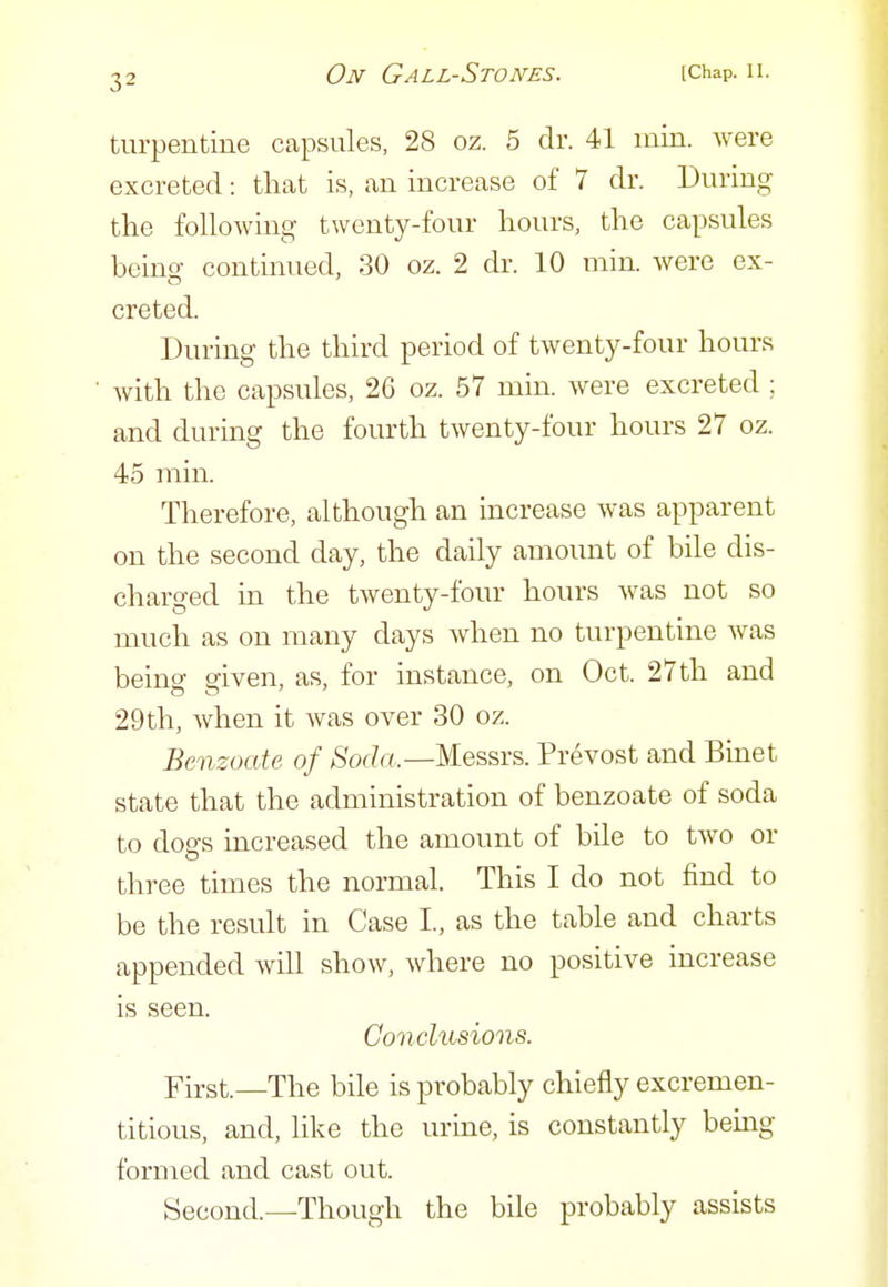 turpentine capsules, 28 oz. 5 dr. 41 min. were excreted: that is, an increase of 7 dr. During the following twenty-four hours, the capsules being continued, 30 oz. 2 dr. 10 min. were ex- creted. During the third period of twenty-four hours with the capsules, 26 oz. 57 min. were excreted ; and during the fourth twenty-four hours 27 oz. 45 min. Therefore, although an increase was apparent on the second day, the daily amount of bile dis- charged in the twenty-four hours was not so much as on many days when no turpentine was beino- given, as, for instance, on Oct. 27th and 29 th, when it Avas over 30 oz. Benzoate of Soda.—Mes&rs. Pre vest and Bmet state that the administration of benzoate of soda to dogs increased the amount of bile to two or three times the normal. This I do not find to be the result in Case I, as the table and charts appended will show, where no positive increase is seen. Conclusions. First.—The bile is probably chiefly excremen- titious, and, like the urine, is constantly being formed and cast out. Second.—Though the bile probably assists